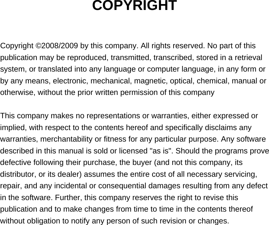 COPYRIGHT  Copyright ©2008/2009 by this company. All rights reserved. No part of this publication may be reproduced, transmitted, transcribed, stored in a retrieval system, or translated into any language or computer language, in any form or by any means, electronic, mechanical, magnetic, optical, chemical, manual or otherwise, without the prior written permission of this company  This company makes no representations or warranties, either expressed or implied, with respect to the contents hereof and specifically disclaims any warranties, merchantability or fitness for any particular purpose. Any software described in this manual is sold or licensed &quot;as is&quot;. Should the programs prove defective following their purchase, the buyer (and not this company, its distributor, or its dealer) assumes the entire cost of all necessary servicing, repair, and any incidental or consequential damages resulting from any defect in the software. Further, this company reserves the right to revise this publication and to make changes from time to time in the contents thereof without obligation to notify any person of such revision or changes.                   