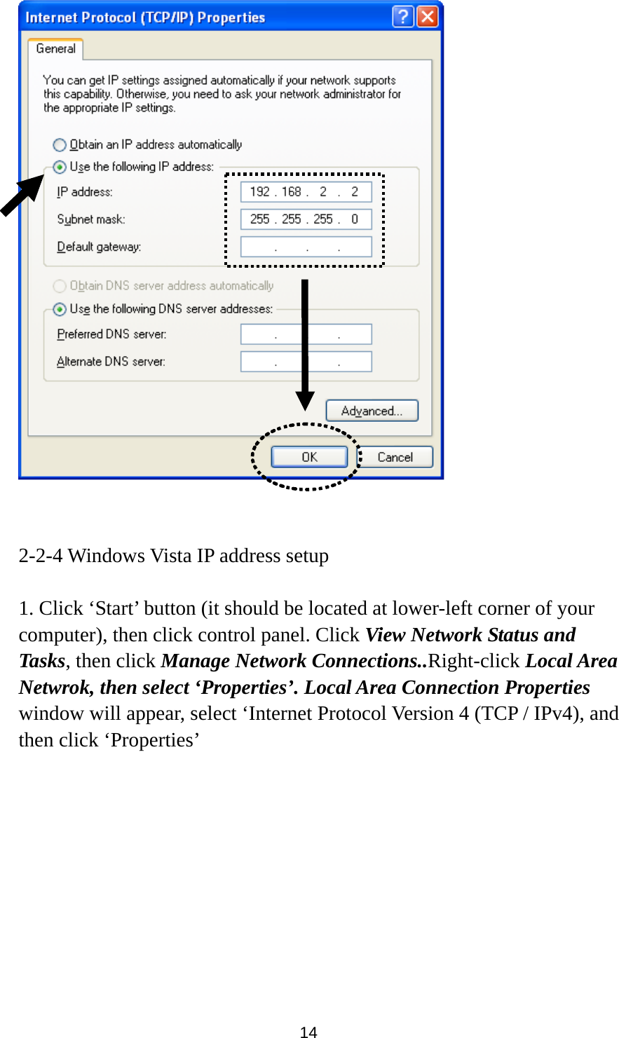  14    2-2-4 Windows Vista IP address setup  1. Click ‘Start’ button (it should be located at lower-left corner of your computer), then click control panel. Click View Network Status and Tasks, then click Manage Network Connections..Right-click Local Area Netwrok, then select ‘Properties’. Local Area Connection Properties window will appear, select ‘Internet Protocol Version 4 (TCP / IPv4), and then click ‘Properties’  