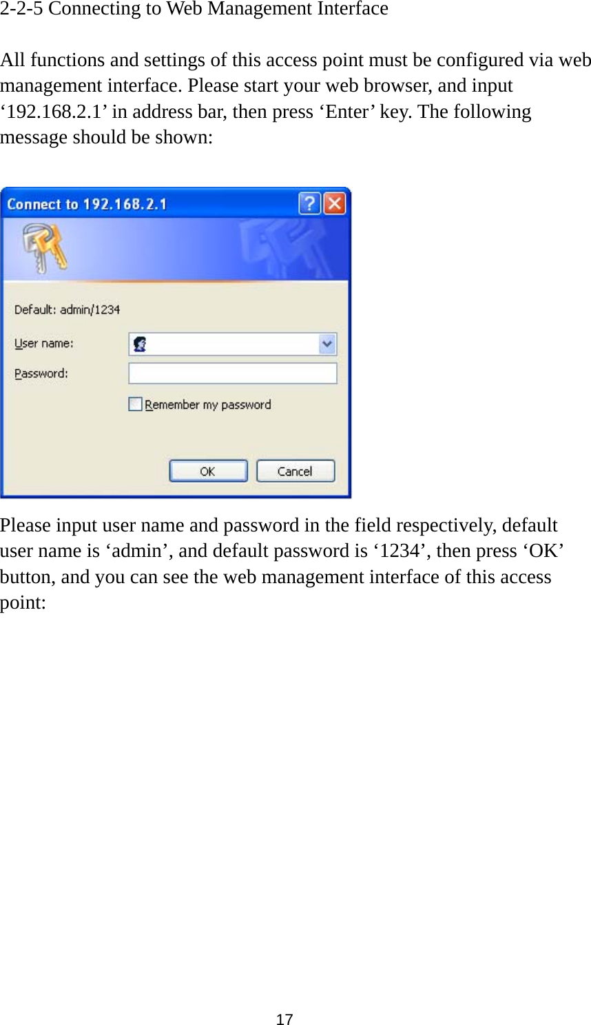  17 2-2-5 Connecting to Web Management Interface  All functions and settings of this access point must be configured via web management interface. Please start your web browser, and input ‘192.168.2.1’ in address bar, then press ‘Enter’ key. The following message should be shown:   Please input user name and password in the field respectively, default user name is ‘admin’, and default password is ‘1234’, then press ‘OK’ button, and you can see the web management interface of this access point:  