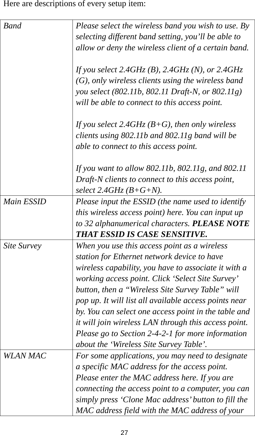  27 Here are descriptions of every setup item:  Band Please select the wireless band you wish to use. By selecting different band setting, you’ll be able to allow or deny the wireless client of a certain band.  If you select 2.4GHz (B), 2.4GHz (N), or 2.4GHz (G), only wireless clients using the wireless band you select (802.11b, 802.11 Draft-N, or 802.11g) will be able to connect to this access point.  If you select 2.4GHz (B+G), then only wireless clients using 802.11b and 802.11g band will be able to connect to this access point.    If you want to allow 802.11b, 802.11g, and 802.11 Draft-N clients to connect to this access point, select 2.4GHz (B+G+N). Main ESSID Please input the ESSID (the name used to identify this wireless access point) here. You can input up to 32 alphanumerical characters. PLEASE NOTE   THAT ESSID IS CASE SENSITIVE. Site Survey When you use this access point as a wireless station for Ethernet network device to have wireless capability, you have to associate it with a working access point. Click ‘Select Site Survey’ button, then a “Wireless Site Survey Table” will pop up. It will list all available access points near by. You can select one access point in the table and it will join wireless LAN through this access point. Please go to Section 2-4-2-1 for more information about the ‘Wireless Site Survey Table’. WLAN MAC For some applications, you may need to designate a specific MAC address for the access point. Please enter the MAC address here. If you are connecting the access point to a computer, you can simply press ‘Clone Mac address’ button to fill the MAC address field with the MAC address of your 