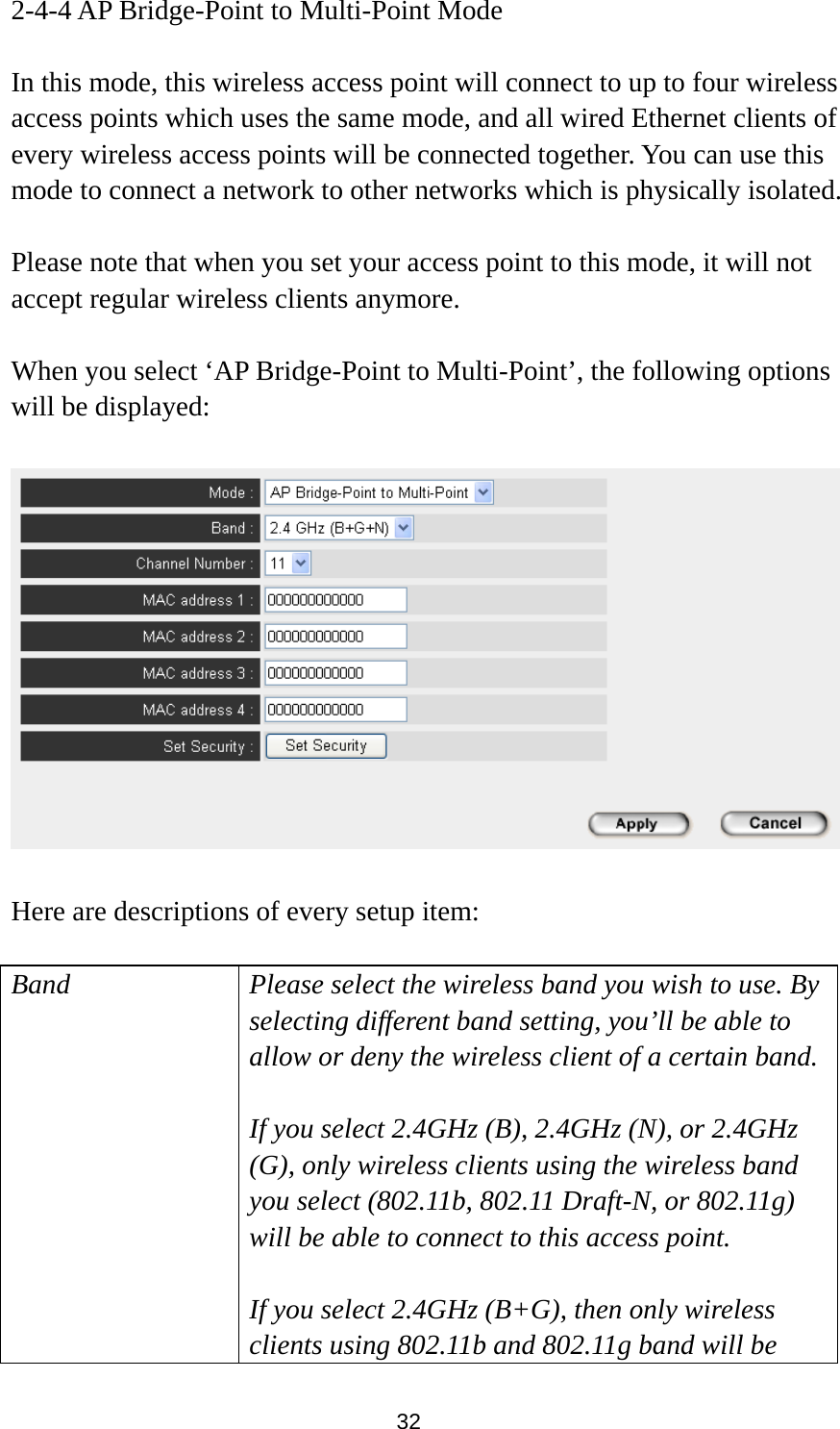  32 2-4-4 AP Bridge-Point to Multi-Point Mode  In this mode, this wireless access point will connect to up to four wireless access points which uses the same mode, and all wired Ethernet clients of every wireless access points will be connected together. You can use this mode to connect a network to other networks which is physically isolated.  Please note that when you set your access point to this mode, it will not accept regular wireless clients anymore.  When you select ‘AP Bridge-Point to Multi-Point’, the following options will be displayed:    Here are descriptions of every setup item:  Band Please select the wireless band you wish to use. By selecting different band setting, you’ll be able to allow or deny the wireless client of a certain band.  If you select 2.4GHz (B), 2.4GHz (N), or 2.4GHz (G), only wireless clients using the wireless band you select (802.11b, 802.11 Draft-N, or 802.11g) will be able to connect to this access point.  If you select 2.4GHz (B+G), then only wireless clients using 802.11b and 802.11g band will be 