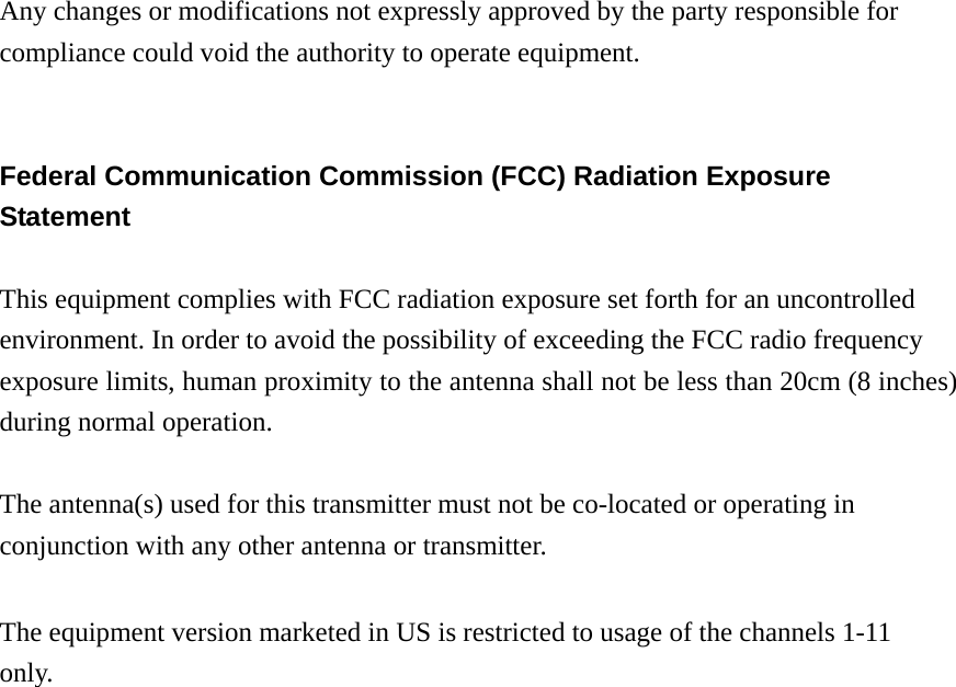 Any changes or modifications not expressly approved by the party responsible for compliance could void the authority to operate equipment.   Federal Communication Commission (FCC) Radiation Exposure Statement  This equipment complies with FCC radiation exposure set forth for an uncontrolled environment. In order to avoid the possibility of exceeding the FCC radio frequency exposure limits, human proximity to the antenna shall not be less than 20cm (8 inches) during normal operation.  The antenna(s) used for this transmitter must not be co-located or operating in conjunction with any other antenna or transmitter.  The equipment version marketed in US is restricted to usage of the channels 1-11 only.                      