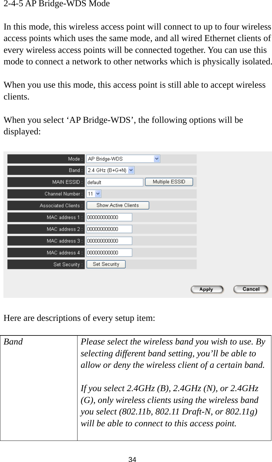  34 2-4-5 AP Bridge-WDS Mode  In this mode, this wireless access point will connect to up to four wireless access points which uses the same mode, and all wired Ethernet clients of every wireless access points will be connected together. You can use this mode to connect a network to other networks which is physically isolated.  When you use this mode, this access point is still able to accept wireless clients.   When you select ‘AP Bridge-WDS’, the following options will be displayed:    Here are descriptions of every setup item:  Band Please select the wireless band you wish to use. By selecting different band setting, you’ll be able to allow or deny the wireless client of a certain band.  If you select 2.4GHz (B), 2.4GHz (N), or 2.4GHz (G), only wireless clients using the wireless band you select (802.11b, 802.11 Draft-N, or 802.11g) will be able to connect to this access point.  