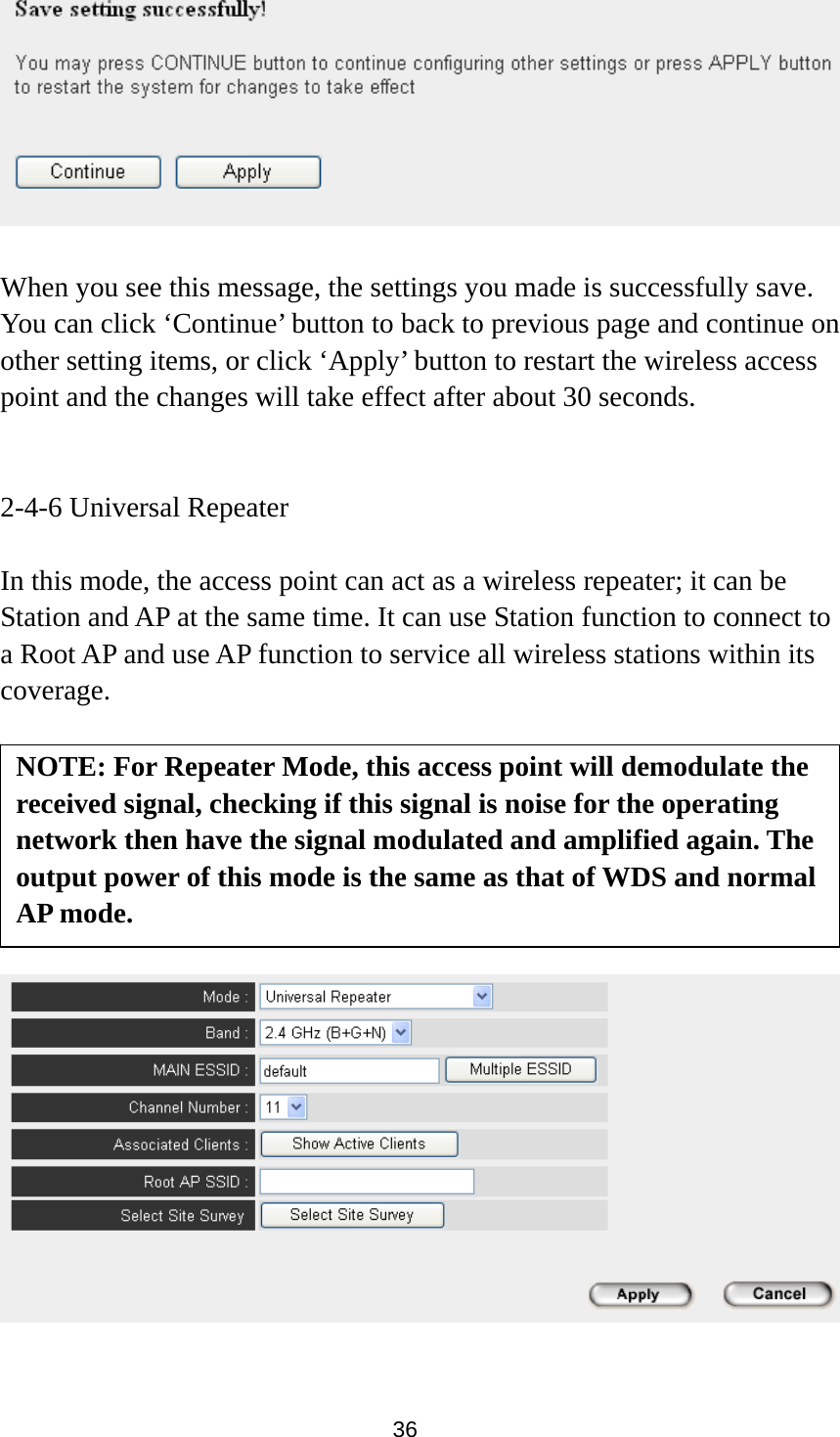  36   When you see this message, the settings you made is successfully save. You can click ‘Continue’ button to back to previous page and continue on other setting items, or click ‘Apply’ button to restart the wireless access point and the changes will take effect after about 30 seconds.   2-4-6 Universal Repeater  In this mode, the access point can act as a wireless repeater; it can be Station and AP at the same time. It can use Station function to connect to a Root AP and use AP function to service all wireless stations within its coverage.           NOTE: For Repeater Mode, this access point will demodulate the received signal, checking if this signal is noise for the operating network then have the signal modulated and amplified again. The output power of this mode is the same as that of WDS and normal AP mode. 