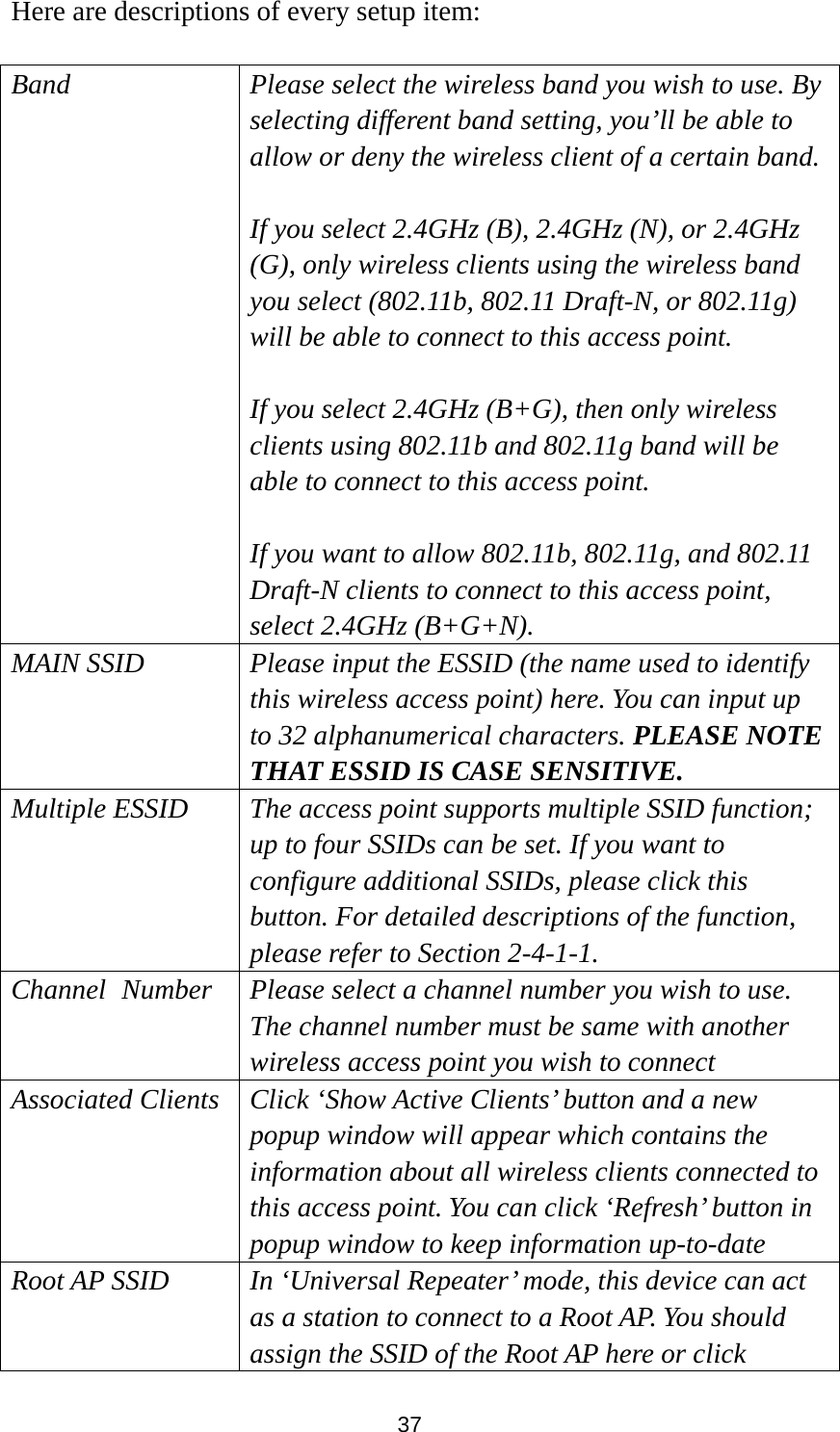  37 Here are descriptions of every setup item:  Band Please select the wireless band you wish to use. By selecting different band setting, you’ll be able to allow or deny the wireless client of a certain band.  If you select 2.4GHz (B), 2.4GHz (N), or 2.4GHz (G), only wireless clients using the wireless band you select (802.11b, 802.11 Draft-N, or 802.11g) will be able to connect to this access point.  If you select 2.4GHz (B+G), then only wireless clients using 802.11b and 802.11g band will be able to connect to this access point.    If you want to allow 802.11b, 802.11g, and 802.11 Draft-N clients to connect to this access point, select 2.4GHz (B+G+N). MAIN SSID  Please input the ESSID (the name used to identify this wireless access point) here. You can input up to 32 alphanumerical characters. PLEASE NOTE   THAT ESSID IS CASE SENSITIVE. Multiple ESSID  The access point supports multiple SSID function; up to four SSIDs can be set. If you want to configure additional SSIDs, please click this button. For detailed descriptions of the function, please refer to Section 2-4-1-1. Channel   Number Please select a channel number you wish to use. The channel number must be same with another wireless access point you wish to connect Associated Clients  Click ‘Show Active Clients’ button and a new popup window will appear which contains the information about all wireless clients connected to this access point. You can click ‘Refresh’ button in popup window to keep information up-to-date Root AP SSID In ‘Universal Repeater’ mode, this device can act as a station to connect to a Root AP. You should assign the SSID of the Root AP here or click 