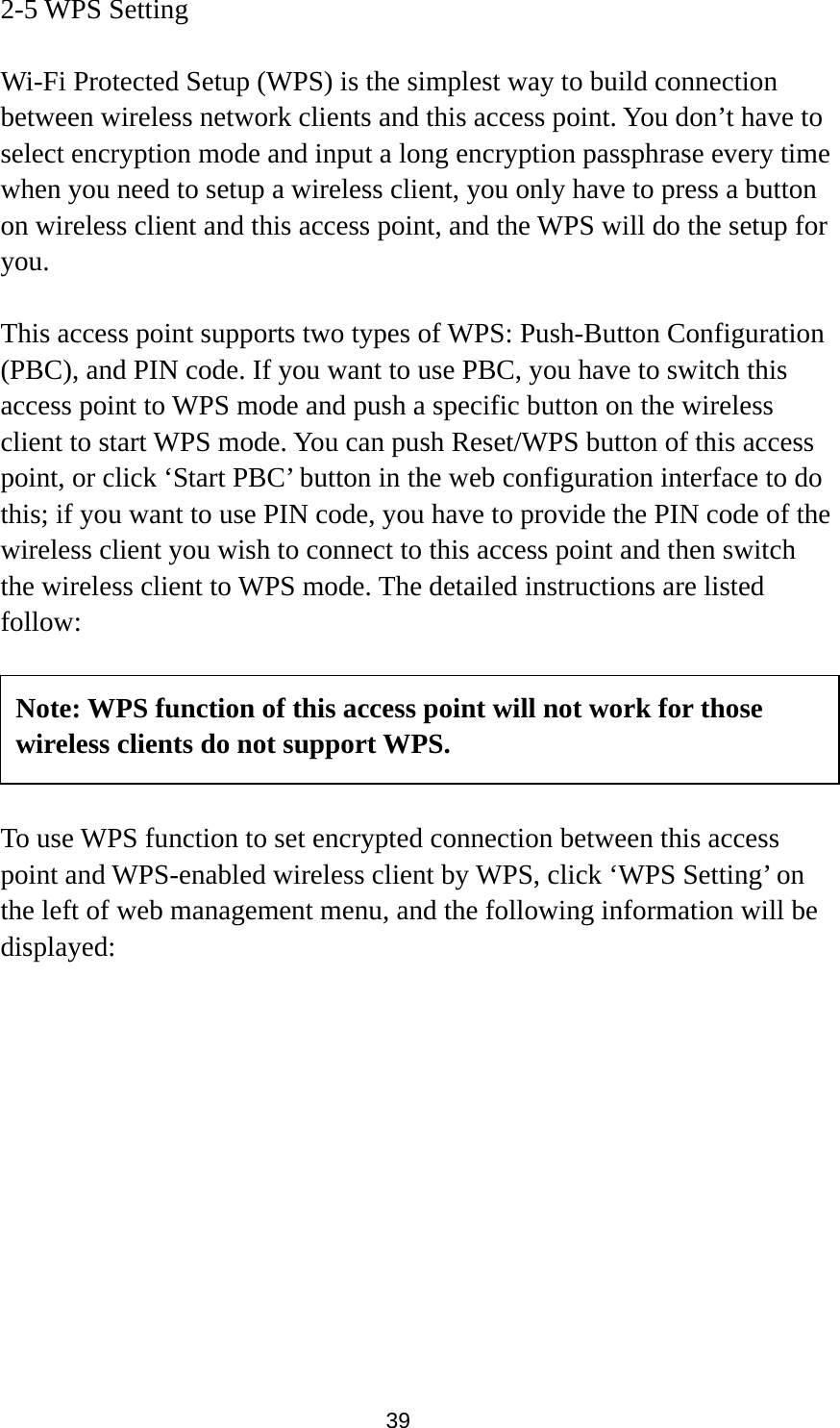  39 2-5 WPS Setting  Wi-Fi Protected Setup (WPS) is the simplest way to build connection between wireless network clients and this access point. You don’t have to select encryption mode and input a long encryption passphrase every time when you need to setup a wireless client, you only have to press a button on wireless client and this access point, and the WPS will do the setup for you.  This access point supports two types of WPS: Push-Button Configuration (PBC), and PIN code. If you want to use PBC, you have to switch this access point to WPS mode and push a specific button on the wireless client to start WPS mode. You can push Reset/WPS button of this access point, or click ‘Start PBC’ button in the web configuration interface to do this; if you want to use PIN code, you have to provide the PIN code of the wireless client you wish to connect to this access point and then switch the wireless client to WPS mode. The detailed instructions are listed follow:      To use WPS function to set encrypted connection between this access point and WPS-enabled wireless client by WPS, click ‘WPS Setting’ on the left of web management menu, and the following information will be displayed:  Note: WPS function of this access point will not work for those wireless clients do not support WPS. 
