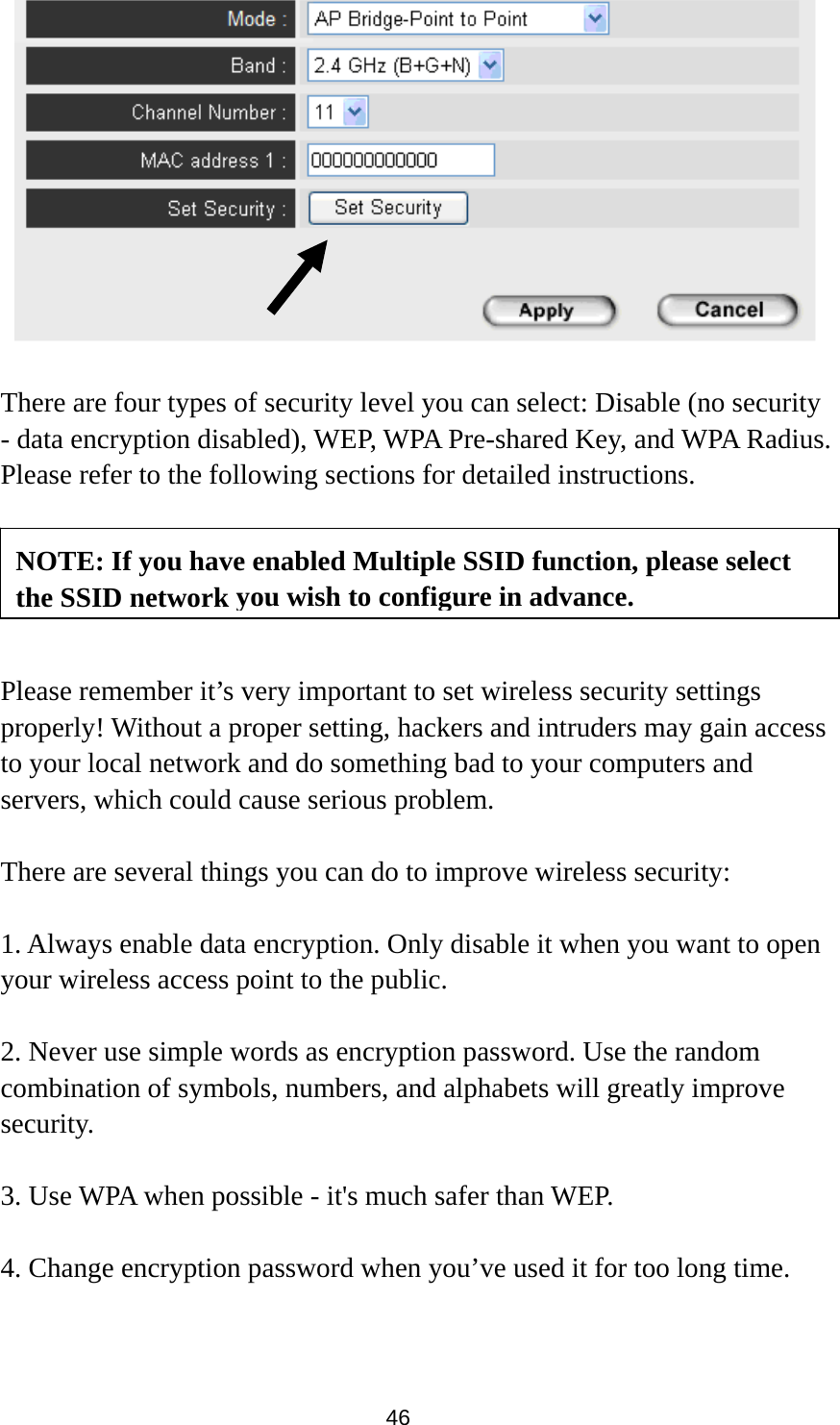  46     There are four types of security level you can select: Disable (no security - data encryption disabled), WEP, WPA Pre-shared Key, and WPA Radius. Please refer to the following sections for detailed instructions.      Please remember it’s very important to set wireless security settings properly! Without a proper setting, hackers and intruders may gain access to your local network and do something bad to your computers and servers, which could cause serious problem.    There are several things you can do to improve wireless security:  1. Always enable data encryption. Only disable it when you want to open your wireless access point to the public.  2. Never use simple words as encryption password. Use the random combination of symbols, numbers, and alphabets will greatly improve security.  3. Use WPA when possible - it&apos;s much safer than WEP.  4. Change encryption password when you’ve used it for too long time. NOTE: If you have enabled Multiple SSID function, please select the SSID network you wish to configure in advance.