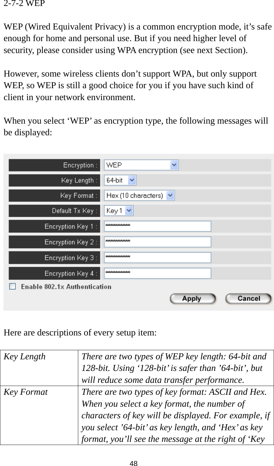  48 2-7-2 WEP  WEP (Wired Equivalent Privacy) is a common encryption mode, it’s safe enough for home and personal use. But if you need higher level of security, please consider using WPA encryption (see next Section).    However, some wireless clients don’t support WPA, but only support WEP, so WEP is still a good choice for you if you have such kind of client in your network environment.  When you select ‘WEP’ as encryption type, the following messages will be displayed:    Here are descriptions of every setup item:  Key Length There are two types of WEP key length: 64-bit and 128-bit. Using ‘128-bit’ is safer than ’64-bit’, but will reduce some data transfer performance. Key Format There are two types of key format: ASCII and Hex. When you select a key format, the number of characters of key will be displayed. For example, if you select ’64-bit’ as key length, and ‘Hex’ as key format, you’ll see the message at the right of ‘Key 