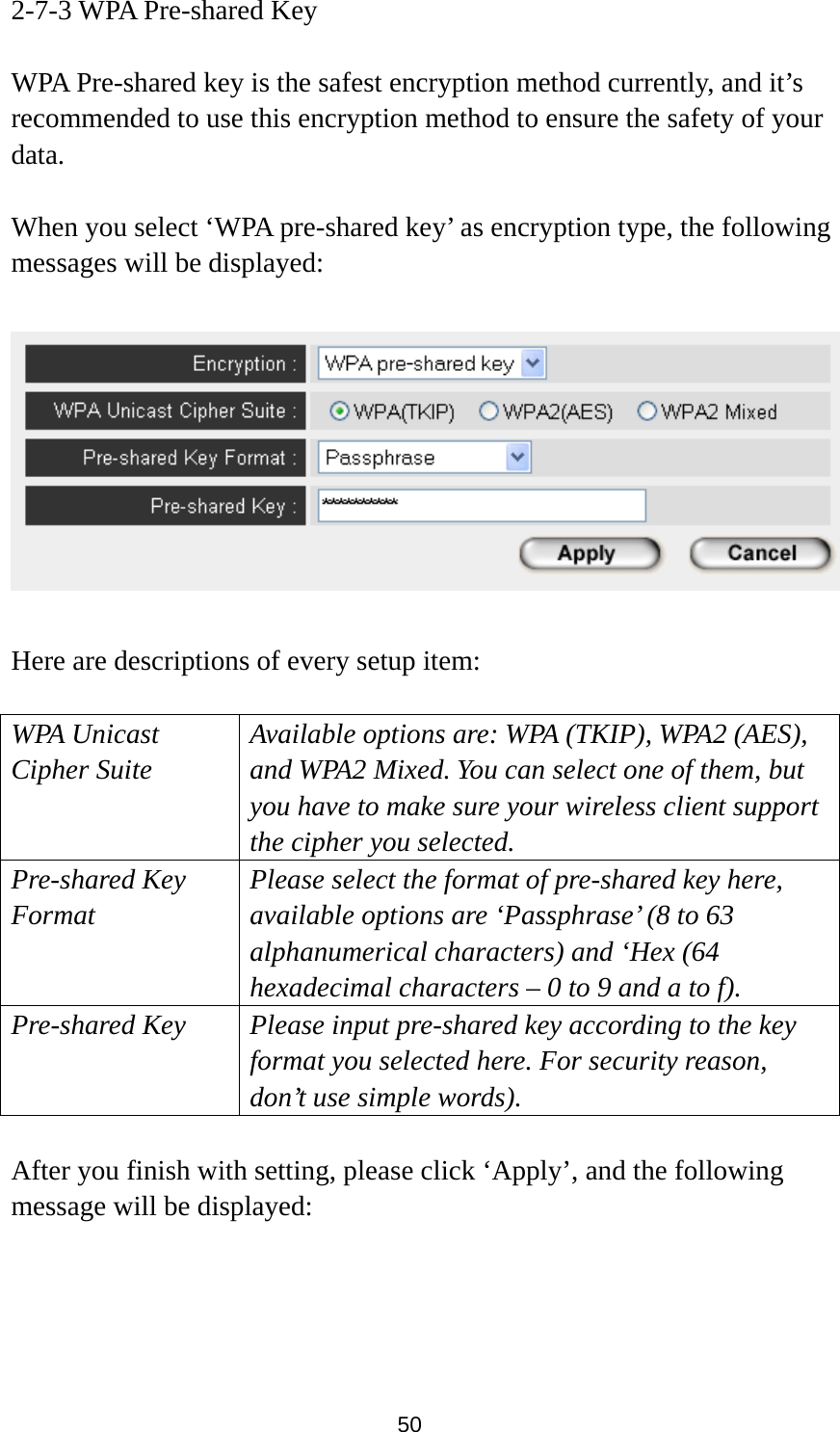  50 2-7-3 WPA Pre-shared Key  WPA Pre-shared key is the safest encryption method currently, and it’s recommended to use this encryption method to ensure the safety of your data.  When you select ‘WPA pre-shared key’ as encryption type, the following messages will be displayed:    Here are descriptions of every setup item:  WPA Unicast Cipher Suite  Available options are: WPA (TKIP), WPA2 (AES), and WPA2 Mixed. You can select one of them, but you have to make sure your wireless client support the cipher you selected. Pre-shared Key Format Please select the format of pre-shared key here, available options are ‘Passphrase’ (8 to 63 alphanumerical characters) and ‘Hex (64 hexadecimal characters – 0 to 9 and a to f). Pre-shared Key Please input pre-shared key according to the key format you selected here. For security reason, don’t use simple words).  After you finish with setting, please click ‘Apply’, and the following message will be displayed:  