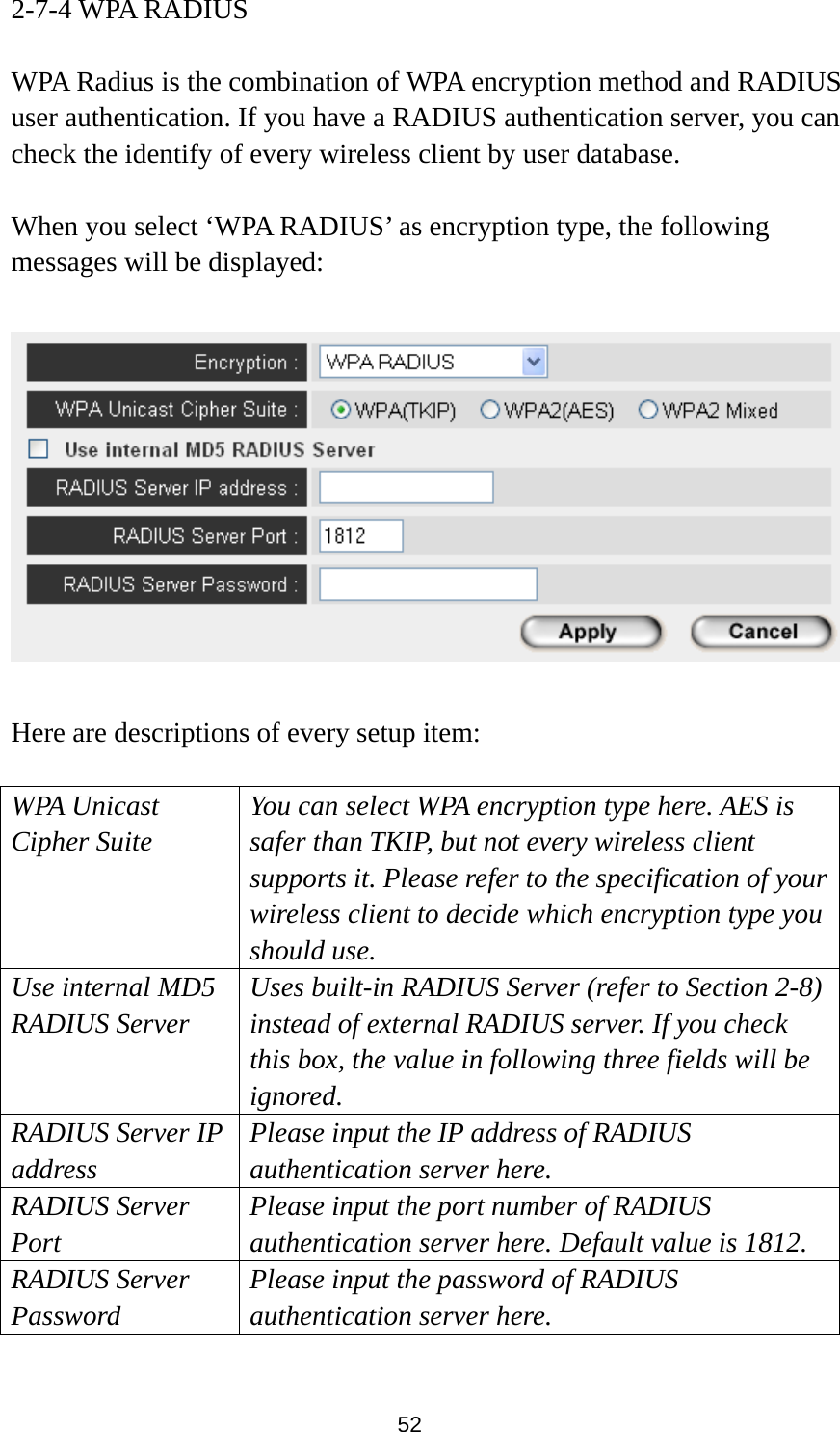  52 2-7-4 WPA RADIUS  WPA Radius is the combination of WPA encryption method and RADIUS user authentication. If you have a RADIUS authentication server, you can check the identify of every wireless client by user database.  When you select ‘WPA RADIUS’ as encryption type, the following messages will be displayed:    Here are descriptions of every setup item:  WPA Unicast Cipher Suite You can select WPA encryption type here. AES is safer than TKIP, but not every wireless client supports it. Please refer to the specification of your wireless client to decide which encryption type you should use. Use internal MD5 RADIUS Server Uses built-in RADIUS Server (refer to Section 2-8) instead of external RADIUS server. If you check this box, the value in following three fields will be ignored. RADIUS Server IP address Please input the IP address of RADIUS authentication server here. RADIUS Server Port Please input the port number of RADIUS authentication server here. Default value is 1812. RADIUS Server Password Please input the password of RADIUS authentication server here.  