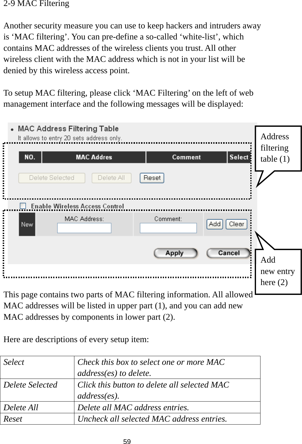  59 2-9 MAC Filtering  Another security measure you can use to keep hackers and intruders away is ‘MAC filtering’. You can pre-define a so-called ‘white-list’, which contains MAC addresses of the wireless clients you trust. All other wireless client with the MAC address which is not in your list will be denied by this wireless access point.  To setup MAC filtering, please click ‘MAC Filtering’ on the left of web management interface and the following messages will be displayed:      This page contains two parts of MAC filtering information. All allowed MAC addresses will be listed in upper part (1), and you can add new MAC addresses by components in lower part (2).  Here are descriptions of every setup item:  Select Check this box to select one or more MAC address(es) to delete. Delete Selected Click this button to delete all selected MAC address(es). Delete All Delete all MAC address entries. Reset Uncheck all selected MAC address entries. Address filtering  table (1) Add  new entryhere (2) 