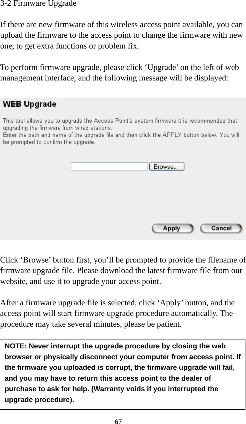 67 3-2 Firmware Upgrade  If there are new firmware of this wireless access point available, you can upload the firmware to the access point to change the firmware with new one, to get extra functions or problem fix.  To perform firmware upgrade, please click ‘Upgrade’ on the left of web management interface, and the following message will be displayed:    Click ‘Browse’ button first, you’ll be prompted to provide the filename of firmware upgrade file. Please download the latest firmware file from our website, and use it to upgrade your access point.    After a firmware upgrade file is selected, click ‘Apply’ button, and the access point will start firmware upgrade procedure automatically. The procedure may take several minutes, please be patient.   NOTE: Never interrupt the upgrade procedure by closing the web browser or physically disconnect your computer from access point. If the firmware you uploaded is corrupt, the firmware upgrade will fail, and you may have to return this access point to the dealer of purchase to ask for help. (Warranty voids if you interrupted the upgrade procedure).   