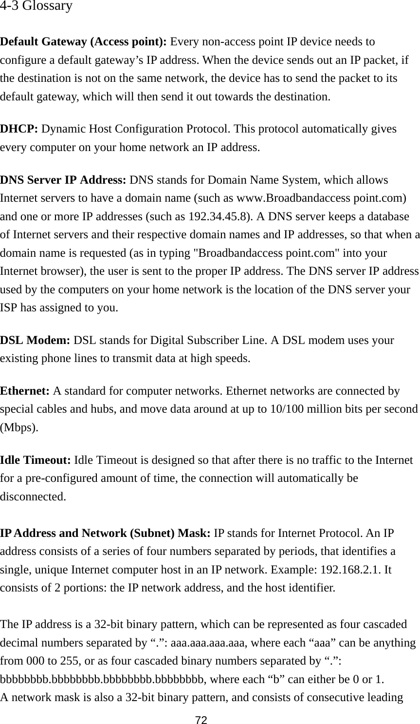  72 4-3 Glossary  Default Gateway (Access point): Every non-access point IP device needs to configure a default gateway’s IP address. When the device sends out an IP packet, if the destination is not on the same network, the device has to send the packet to its default gateway, which will then send it out towards the destination. DHCP: Dynamic Host Configuration Protocol. This protocol automatically gives every computer on your home network an IP address. DNS Server IP Address: DNS stands for Domain Name System, which allows Internet servers to have a domain name (such as www.Broadbandaccess point.com) and one or more IP addresses (such as 192.34.45.8). A DNS server keeps a database of Internet servers and their respective domain names and IP addresses, so that when a domain name is requested (as in typing &quot;Broadbandaccess point.com&quot; into your Internet browser), the user is sent to the proper IP address. The DNS server IP address used by the computers on your home network is the location of the DNS server your ISP has assigned to you.   DSL Modem: DSL stands for Digital Subscriber Line. A DSL modem uses your existing phone lines to transmit data at high speeds.   Ethernet: A standard for computer networks. Ethernet networks are connected by special cables and hubs, and move data around at up to 10/100 million bits per second (Mbps).  Idle Timeout: Idle Timeout is designed so that after there is no traffic to the Internet for a pre-configured amount of time, the connection will automatically be disconnected.  IP Address and Network (Subnet) Mask: IP stands for Internet Protocol. An IP address consists of a series of four numbers separated by periods, that identifies a single, unique Internet computer host in an IP network. Example: 192.168.2.1. It consists of 2 portions: the IP network address, and the host identifier.  The IP address is a 32-bit binary pattern, which can be represented as four cascaded decimal numbers separated by “.”: aaa.aaa.aaa.aaa, where each “aaa” can be anything from 000 to 255, or as four cascaded binary numbers separated by “.”: bbbbbbbb.bbbbbbbb.bbbbbbbb.bbbbbbbb, where each “b” can either be 0 or 1. A network mask is also a 32-bit binary pattern, and consists of consecutive leading 