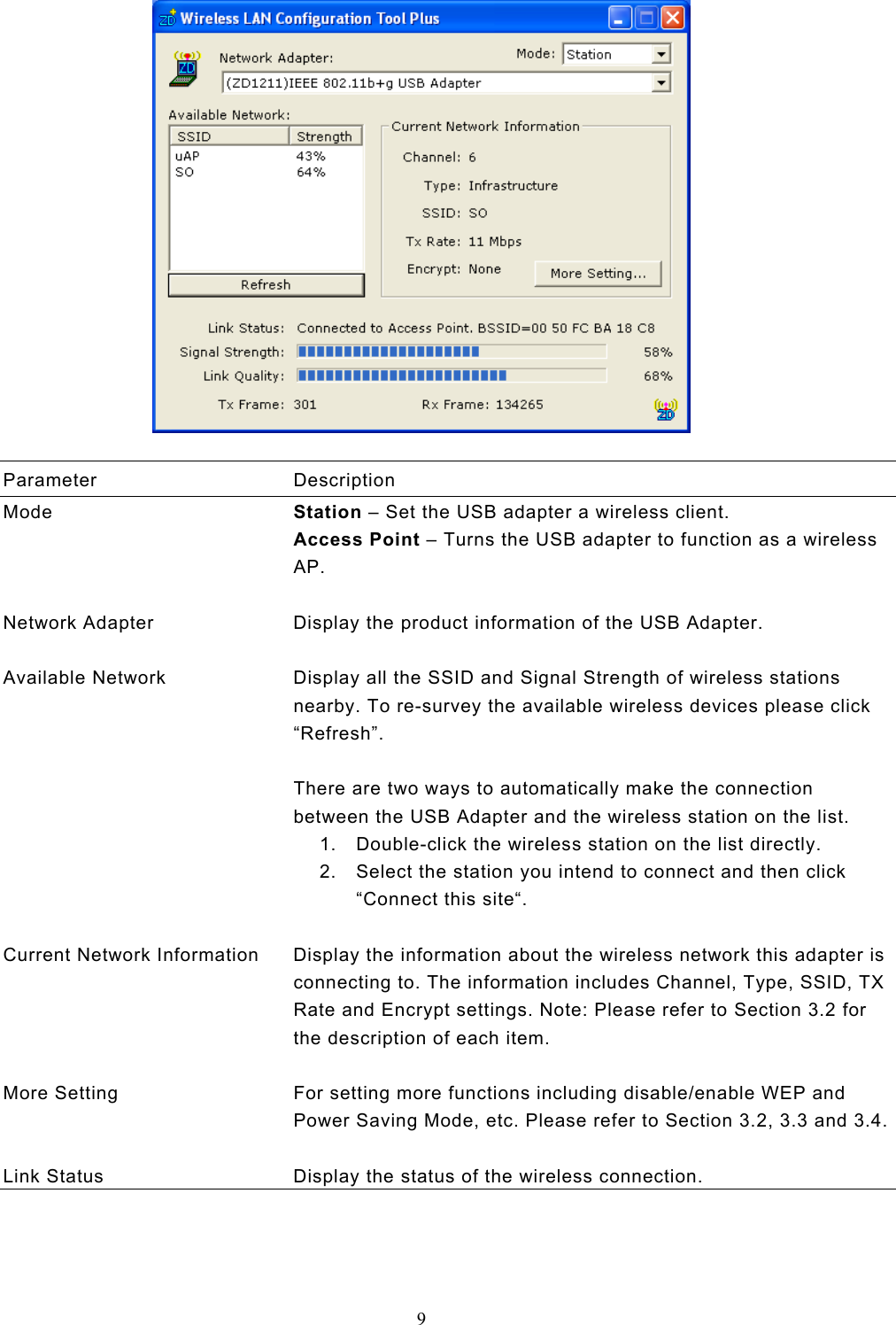  9    Parameter Description Mode  Station – Set the USB adapter a wireless client. Access Point – Turns the USB adapter to function as a wireless AP.   Network Adapter  Display the product information of the USB Adapter.   Available Network  Display all the SSID and Signal Strength of wireless stations nearby. To re-survey the available wireless devices please click “Refresh”.  There are two ways to automatically make the connection between the USB Adapter and the wireless station on the list. 1.  Double-click the wireless station on the list directly. 2.  Select the station you intend to connect and then click “Connect this site“.   Current Network Information  Display the information about the wireless network this adapter is connecting to. The information includes Channel, Type, SSID, TX Rate and Encrypt settings. Note: Please refer to Section 3.2 for the description of each item.   More Setting  For setting more functions including disable/enable WEP and Power Saving Mode, etc. Please refer to Section 3.2, 3.3 and 3.4.  Link Status  Display the status of the wireless connection.    