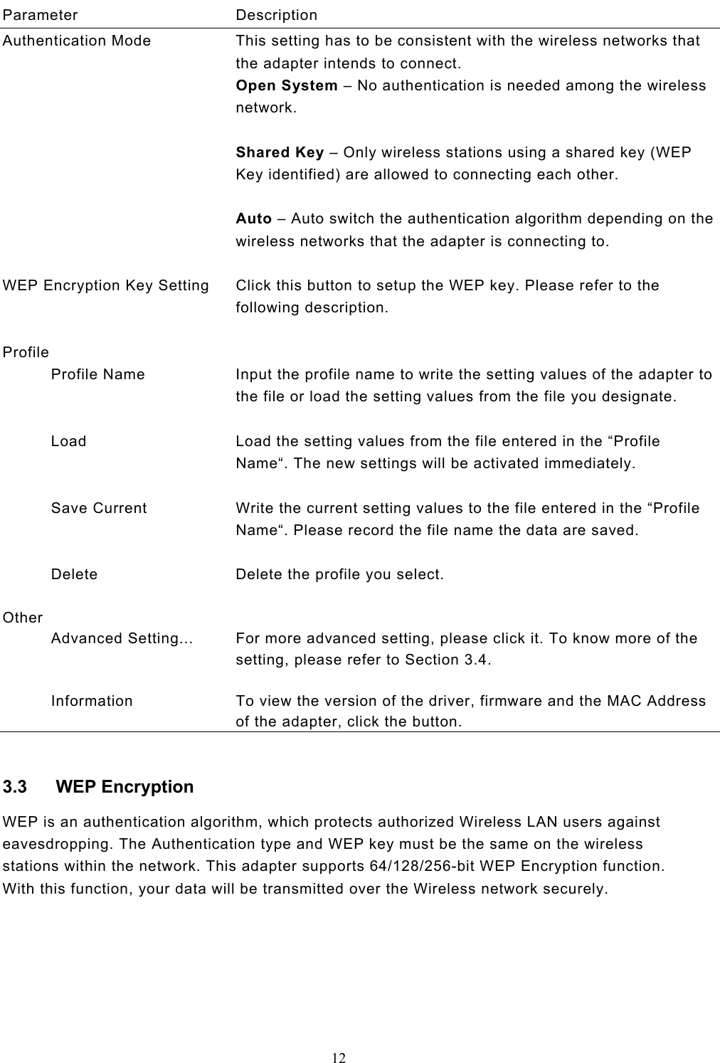  12  Parameter Description Authentication Mode  This setting has to be consistent with the wireless networks that the adapter intends to connect. Open System – No authentication is needed among the wireless network.  Shared Key – Only wireless stations using a shared key (WEP Key identified) are allowed to connecting each other.   Auto – Auto switch the authentication algorithm depending on the wireless networks that the adapter is connecting to.   WEP Encryption Key Setting  Click this button to setup the WEP key. Please refer to the following description.   Profile            Profile Name  Input the profile name to write the setting values of the adapter to the file or load the setting values from the file you designate.             Load  Load the setting values from the file entered in the “Profile Name“. The new settings will be activated immediately.             Save Current  Write the current setting values to the file entered in the “Profile Name“. Please record the file name the data are saved.             Delete  Delete the profile you select.   Other            Advanced Setting...  For more advanced setting, please click it. To know more of the setting, please refer to Section 3.4.             Information  To view the version of the driver, firmware and the MAC Address of the adapter, click the button.  3.3 WEP Encryption WEP is an authentication algorithm, which protects authorized Wireless LAN users against eavesdropping. The Authentication type and WEP key must be the same on the wireless stations within the network. This adapter supports 64/128/256-bit WEP Encryption function. With this function, your data will be transmitted over the Wireless network securely.       