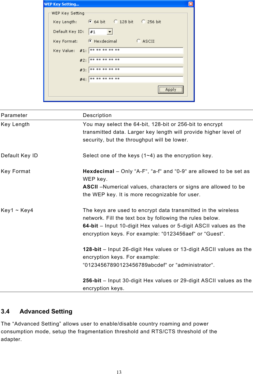  13    Parameter Description Key Length  You may select the 64-bit, 128-bit or 256-bit to encrypt transmitted data. Larger key length will provide higher level of security, but the throughput will be lower.   Default Key ID  Select one of the keys (1~4) as the encryption key.   Key Format  Hexdecimal – Only “A-F“, “a-f“ and “0-9“ are allowed to be set as WEP key. ASCII –Numerical values, characters or signs are allowed to be the WEP key. It is more recognizable for user.   Key1 ~ Key4  The keys are used to encrypt data transmitted in the wireless network. Fill the text box by following the rules below. 64-bit – Input 10-digit Hex values or 5-digit ASCII values as the encryption keys. For example: “0123456aef“ or “Guest“.  128-bit – Input 26-digit Hex values or 13-digit ASCII values as the encryption keys. For example: “01234567890123456789abcdef“ or “administrator“.  256-bit – Input 30-digit Hex values or 29-digit ASCII values as the encryption keys.  3.4 Advanced Setting The “Advanced Setting” allows user to enable/disable country roaming and power consumption mode, setup the fragmentation threshold and RTS/CTS threshold of the adapter.   