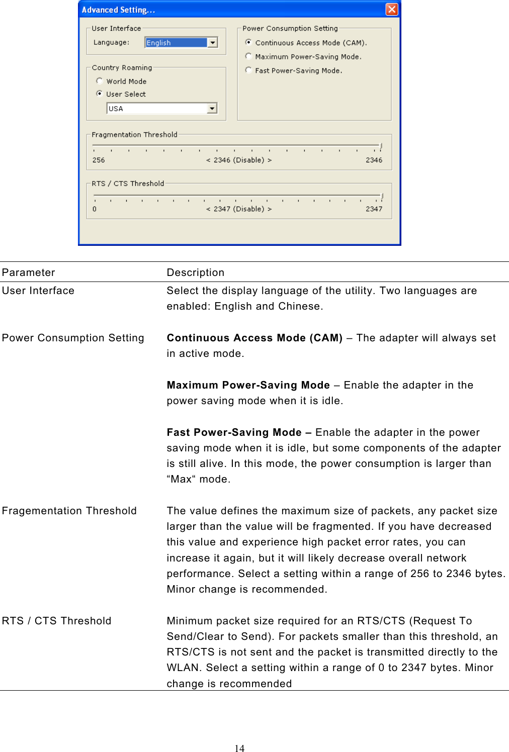  14    Parameter Description User Interface  Select the display language of the utility. Two languages are enabled: English and Chinese.   Power Consumption Setting  Continuous Access Mode (CAM) – The adapter will always set in active mode.  Maximum Power-Saving Mode – Enable the adapter in the power saving mode when it is idle.  Fast Power-Saving Mode – Enable the adapter in the power saving mode when it is idle, but some components of the adapter is still alive. In this mode, the power consumption is larger than “Max“ mode.   Fragementation Threshold  The value defines the maximum size of packets, any packet size larger than the value will be fragmented. If you have decreased this value and experience high packet error rates, you can increase it again, but it will likely decrease overall network performance. Select a setting within a range of 256 to 2346 bytes. Minor change is recommended.   RTS / CTS Threshold  Minimum packet size required for an RTS/CTS (Request To Send/Clear to Send). For packets smaller than this threshold, an RTS/CTS is not sent and the packet is transmitted directly to the WLAN. Select a setting within a range of 0 to 2347 bytes. Minor change is recommended   