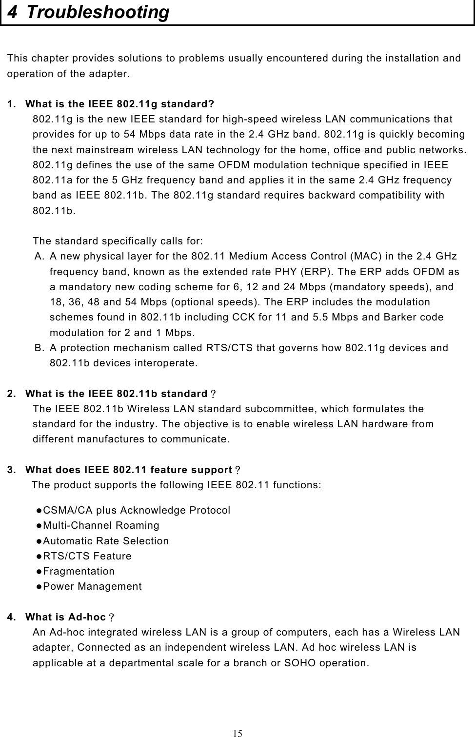  15 4 Troubleshooting  This chapter provides solutions to problems usually encountered during the installation and operation of the adapter.   1.  What is the IEEE 802.11g standard? 802.11g is the new IEEE standard for high-speed wireless LAN communications that provides for up to 54 Mbps data rate in the 2.4 GHz band. 802.11g is quickly becoming the next mainstream wireless LAN technology for the home, office and public networks.  802.11g defines the use of the same OFDM modulation technique specified in IEEE 802.11a for the 5 GHz frequency band and applies it in the same 2.4 GHz frequency band as IEEE 802.11b. The 802.11g standard requires backward compatibility with 802.11b.  The standard specifically calls for:  A.  A new physical layer for the 802.11 Medium Access Control (MAC) in the 2.4 GHz frequency band, known as the extended rate PHY (ERP). The ERP adds OFDM as a mandatory new coding scheme for 6, 12 and 24 Mbps (mandatory speeds), and 18, 36, 48 and 54 Mbps (optional speeds). The ERP includes the modulation schemes found in 802.11b including CCK for 11 and 5.5 Mbps and Barker code modulation for 2 and 1 Mbps. B.  A protection mechanism called RTS/CTS that governs how 802.11g devices and 802.11b devices interoperate.  2.  What is the IEEE 802.11b standard？ The IEEE 802.11b Wireless LAN standard subcommittee, which formulates the standard for the industry. The objective is to enable wireless LAN hardware from different manufactures to communicate.  3.  What does IEEE 802.11 feature support？ The product supports the following IEEE 802.11 functions:  CSMA/CA plus Acknowledge Protocol  Multi-Channel Roaming  Automatic Rate Selection  RTS/CTS Feature  Fragmentation  Power Management  4.  What is Ad-hoc？ An Ad-hoc integrated wireless LAN is a group of computers, each has a Wireless LAN adapter, Connected as an independent wireless LAN. Ad hoc wireless LAN is applicable at a departmental scale for a branch or SOHO operation.    