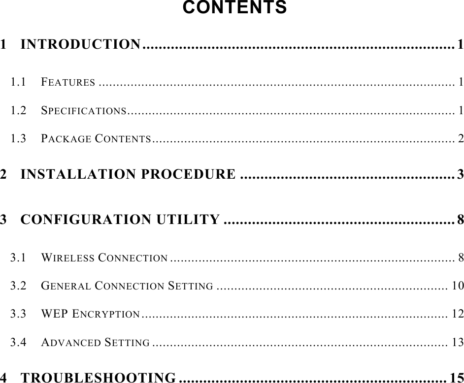    CONTENTS  1 INTRODUCTION............................................................................. 1 1.1 FEATURES .................................................................................................... 1 1.2 SPECIFICATIONS............................................................................................ 1 1.3 PACKAGE CONTENTS..................................................................................... 2 2 INSTALLATION PROCEDURE ..................................................... 3 3 CONFIGURATION UTILITY ......................................................... 8 3.1 WIRELESS CONNECTION ................................................................................ 8 3.2 GENERAL CONNECTION SETTING ................................................................. 10 3.3 WEP ENCRYPTION...................................................................................... 12 3.4 ADVANCED SETTING ................................................................................... 13 4 TROUBLESHOOTING .................................................................. 15      