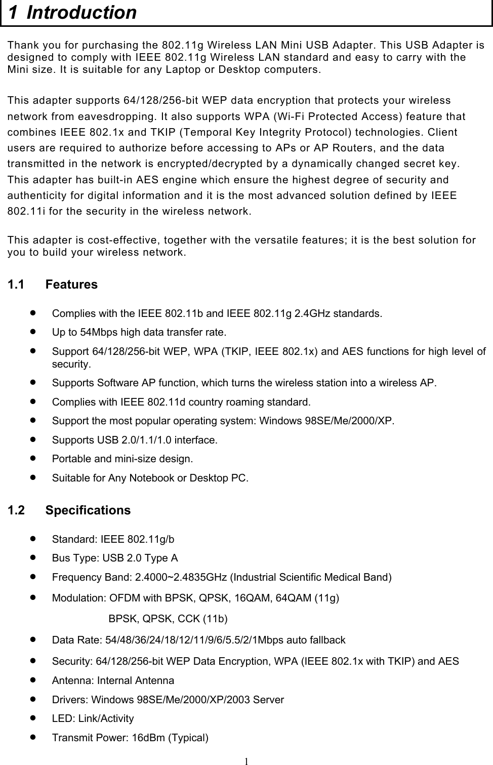  1 1 Introduction  Thank you for purchasing the 802.11g Wireless LAN Mini USB Adapter. This USB Adapter is designed to comply with IEEE 802.11g Wireless LAN standard and easy to carry with the Mini size. It is suitable for any Laptop or Desktop computers.   This adapter supports 64/128/256-bit WEP data encryption that protects your wireless network from eavesdropping. It also supports WPA (Wi-Fi Protected Access) feature that combines IEEE 802.1x and TKIP (Temporal Key Integrity Protocol) technologies. Client users are required to authorize before accessing to APs or AP Routers, and the data transmitted in the network is encrypted/decrypted by a dynamically changed secret key. This adapter has built-in AES engine which ensure the highest degree of security and authenticity for digital information and it is the most advanced solution defined by IEEE 802.11i for the security in the wireless network.  This adapter is cost-effective, together with the versatile features; it is the best solution for you to build your wireless network. 1.1 Features •  Complies with the IEEE 802.11b and IEEE 802.11g 2.4GHz standards. •  Up to 54Mbps high data transfer rate. •  Support 64/128/256-bit WEP, WPA (TKIP, IEEE 802.1x) and AES functions for high level of security. •  Supports Software AP function, which turns the wireless station into a wireless AP. •  Complies with IEEE 802.11d country roaming standard. •  Support the most popular operating system: Windows 98SE/Me/2000/XP. •  Supports USB 2.0/1.1/1.0 interface. •  Portable and mini-size design. •  Suitable for Any Notebook or Desktop PC. 1.2 Specifications •  Standard: IEEE 802.11g/b •  Bus Type: USB 2.0 Type A •  Frequency Band: 2.4000~2.4835GHz (Industrial Scientific Medical Band) •  Modulation: OFDM with BPSK, QPSK, 16QAM, 64QAM (11g) BPSK, QPSK, CCK (11b) •  Data Rate: 54/48/36/24/18/12/11/9/6/5.5/2/1Mbps auto fallback •  Security: 64/128/256-bit WEP Data Encryption, WPA (IEEE 802.1x with TKIP) and AES •  Antenna: Internal Antenna •  Drivers: Windows 98SE/Me/2000/XP/2003 Server •  LED: Link/Activity •  Transmit Power: 16dBm (Typical) 