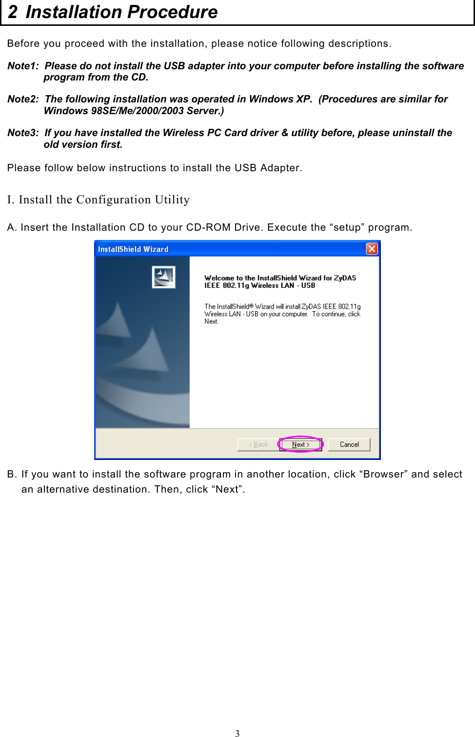  3 2  Installation Procedure  Before you proceed with the installation, please notice following descriptions. Note1:  Please do not install the USB adapter into your computer before installing the software program from the CD. Note2:  The following installation was operated in Windows XP.  (Procedures are similar for Windows 98SE/Me/2000/2003 Server.) Note3:  If you have installed the Wireless PC Card driver &amp; utility before, please uninstall the old version first.  Please follow below instructions to install the USB Adapter.  I. Install the Configuration Utility A. Insert the Installation CD to your CD-ROM Drive. Execute the “setup” program.  B. If you want to install the software program in another location, click “Browser” and select an alternative destination. Then, click “Next”.                  