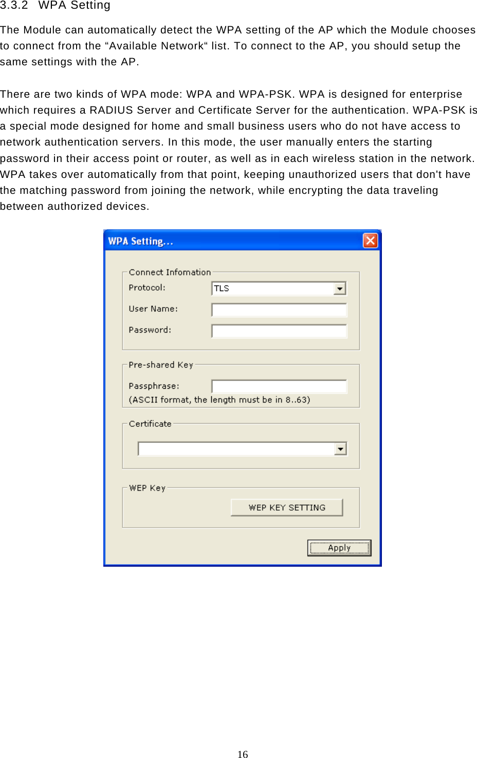  16  3.3.2 WPA Setting The Module can automatically detect the WPA setting of the AP which the Module chooses to connect from the “Available Network“ list. To connect to the AP, you should setup the same settings with the AP.  There are two kinds of WPA mode: WPA and WPA-PSK. WPA is designed for enterprise which requires a RADIUS Server and Certificate Server for the authentication. WPA-PSK is a special mode designed for home and small business users who do not have access to network authentication servers. In this mode, the user manually enters the starting password in their access point or router, as well as in each wireless station in the network. WPA takes over automatically from that point, keeping unauthorized users that don&apos;t have the matching password from joining the network, while encrypting the data traveling between authorized devices.             