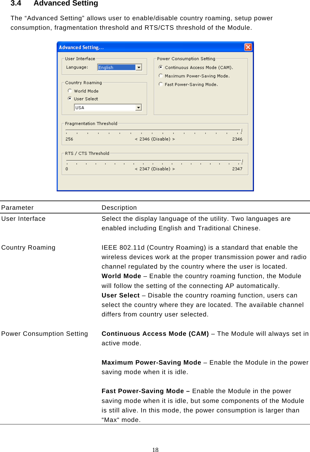  18  3.4 Advanced Setting The “Advanced Setting” allows user to enable/disable country roaming, setup power consumption, fragmentation threshold and RTS/CTS threshold of the Module.    Parameter Description User Interface  Select the display language of the utility. Two languages are enabled including English and Traditional Chinese.   Country Roaming  IEEE 802.11d (Country Roaming) is a standard that enable the wireless devices work at the proper transmission power and radio channel regulated by the country where the user is located.  World Mode – Enable the country roaming function, the Module will follow the setting of the connecting AP automatically. User Select – Disable the country roaming function, users can select the country where they are located. The available channel differs from country user selected.   Power Consumption Setting  Continuous Access Mode (CAM) – The Module will always set in active mode.  Maximum Power-Saving Mode – Enable the Module in the power saving mode when it is idle.  Fast Power-Saving Mode – Enable the Module in the power saving mode when it is idle, but some components of the Module is still alive. In this mode, the power consumption is larger than “Max“ mode.  