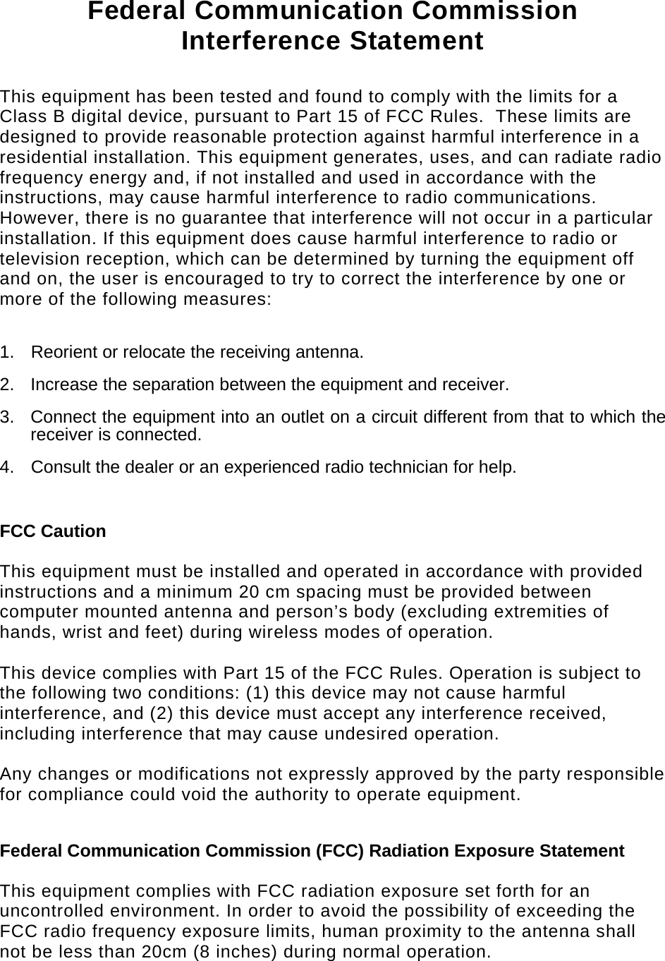   Federal Communication Commission Interference Statement  This equipment has been tested and found to comply with the limits for a Class B digital device, pursuant to Part 15 of FCC Rules.  These limits are designed to provide reasonable protection against harmful interference in a residential installation. This equipment generates, uses, and can radiate radio frequency energy and, if not installed and used in accordance with the instructions, may cause harmful interference to radio communications.  However, there is no guarantee that interference will not occur in a particular installation. If this equipment does cause harmful interference to radio or television reception, which can be determined by turning the equipment off and on, the user is encouraged to try to correct the interference by one or more of the following measures:    1.  Reorient or relocate the receiving antenna. 2.  Increase the separation between the equipment and receiver. 3.  Connect the equipment into an outlet on a circuit different from that to which the receiver is connected. 4.  Consult the dealer or an experienced radio technician for help.  FCC Caution  This equipment must be installed and operated in accordance with provided instructions and a minimum 20 cm spacing must be provided between computer mounted antenna and person’s body (excluding extremities of hands, wrist and feet) during wireless modes of operation.  This device complies with Part 15 of the FCC Rules. Operation is subject to the following two conditions: (1) this device may not cause harmful interference, and (2) this device must accept any interference received, including interference that may cause undesired operation.   Any changes or modifications not expressly approved by the party responsible for compliance could void the authority to operate equipment.  Federal Communication Commission (FCC) Radiation Exposure Statement  This equipment complies with FCC radiation exposure set forth for an uncontrolled environment. In order to avoid the possibility of exceeding the FCC radio frequency exposure limits, human proximity to the antenna shall not be less than 20cm (8 inches) during normal operation. 