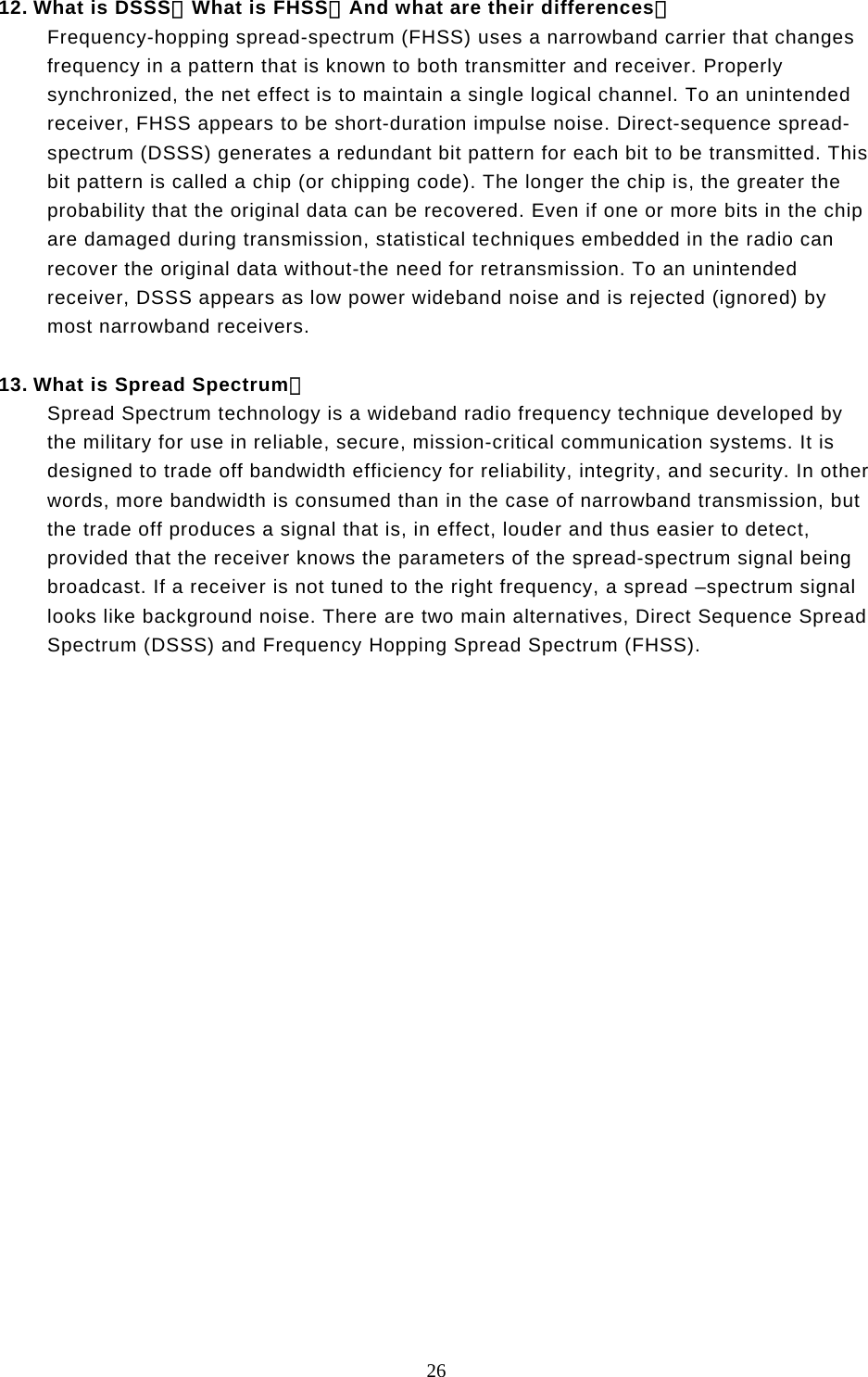  26  12. What is DSSS？What is FHSS？And what are their differences？ Frequency-hopping spread-spectrum (FHSS) uses a narrowband carrier that changes frequency in a pattern that is known to both transmitter and receiver. Properly synchronized, the net effect is to maintain a single logical channel. To an unintended receiver, FHSS appears to be short-duration impulse noise. Direct-sequence spread-spectrum (DSSS) generates a redundant bit pattern for each bit to be transmitted. This bit pattern is called a chip (or chipping code). The longer the chip is, the greater the probability that the original data can be recovered. Even if one or more bits in the chip are damaged during transmission, statistical techniques embedded in the radio can recover the original data without-the need for retransmission. To an unintended receiver, DSSS appears as low power wideband noise and is rejected (ignored) by most narrowband receivers.  13. What is Spread Spectrum？ Spread Spectrum technology is a wideband radio frequency technique developed by the military for use in reliable, secure, mission-critical communication systems. It is designed to trade off bandwidth efficiency for reliability, integrity, and security. In other words, more bandwidth is consumed than in the case of narrowband transmission, but the trade off produces a signal that is, in effect, louder and thus easier to detect, provided that the receiver knows the parameters of the spread-spectrum signal being broadcast. If a receiver is not tuned to the right frequency, a spread –spectrum signal looks like background noise. There are two main alternatives, Direct Sequence Spread Spectrum (DSSS) and Frequency Hopping Spread Spectrum (FHSS). 