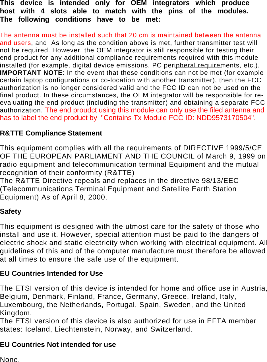   This device is intended only for OEM integrators which produce host with 4 slots able to match with the pins of the modules. The following conditions have to be met:  The antenna must be installed such that 20 cm is maintained between the antenna and users, and  As long as the condition above is met, further transmitter test will not be required. However, the OEM integrator is still responsible for testing their end-product for any additional compliance requirements required with this module installed (for example, digital device emissions, PC peripheral requirements, etc.). IMPORTANT NOTE: In the event that these conditions can not be met (for example certain laptop configurations or co-location with another transmitter), then the FCC authorization is no longer considered valid and the FCC ID can not be used on the final product. In these circumstances, the OEM integrator will be responsible for re-evaluating the end product (including the transmitter) and obtaining a separate FCC authorization. The end proudct using this module can only use the filed antenna andhas to label the end product by  &quot;Contains Tx Module FCC ID: NDD9573170504&quot;. R&amp;TTE Compliance Statement  This equipment complies with all the requirements of DIRECTIVE 1999/5/CE OF THE EUROPEAN PARLIAMENT AND THE COUNCIL of March 9, 1999 on radio equipment and telecommunication terminal Equipment and the mutual recognition of their conformity (R&amp;TTE) The R&amp;TTE Directive repeals and replaces in the directive 98/13/EEC (Telecommunications Terminal Equipment and Satellite Earth Station Equipment) As of April 8, 2000. Safety  This equipment is designed with the utmost care for the safety of those who install and use it. However, special attention must be paid to the dangers of electric shock and static electricity when working with electrical equipment. All guidelines of this and of the computer manufacture must therefore be allowed at all times to ensure the safe use of the equipment. EU Countries Intended for Use   The ETSI version of this device is intended for home and office use in Austria, Belgium, Denmark, Finland, France, Germany, Greece, Ireland, Italy, Luxembourg, the Netherlands, Portugal, Spain, Sweden, and the United Kingdom. The ETSI version of this device is also authorized for use in EFTA member states: Iceland, Liechtenstein, Norway, and Switzerland. EU Countries Not intended for use   None.  