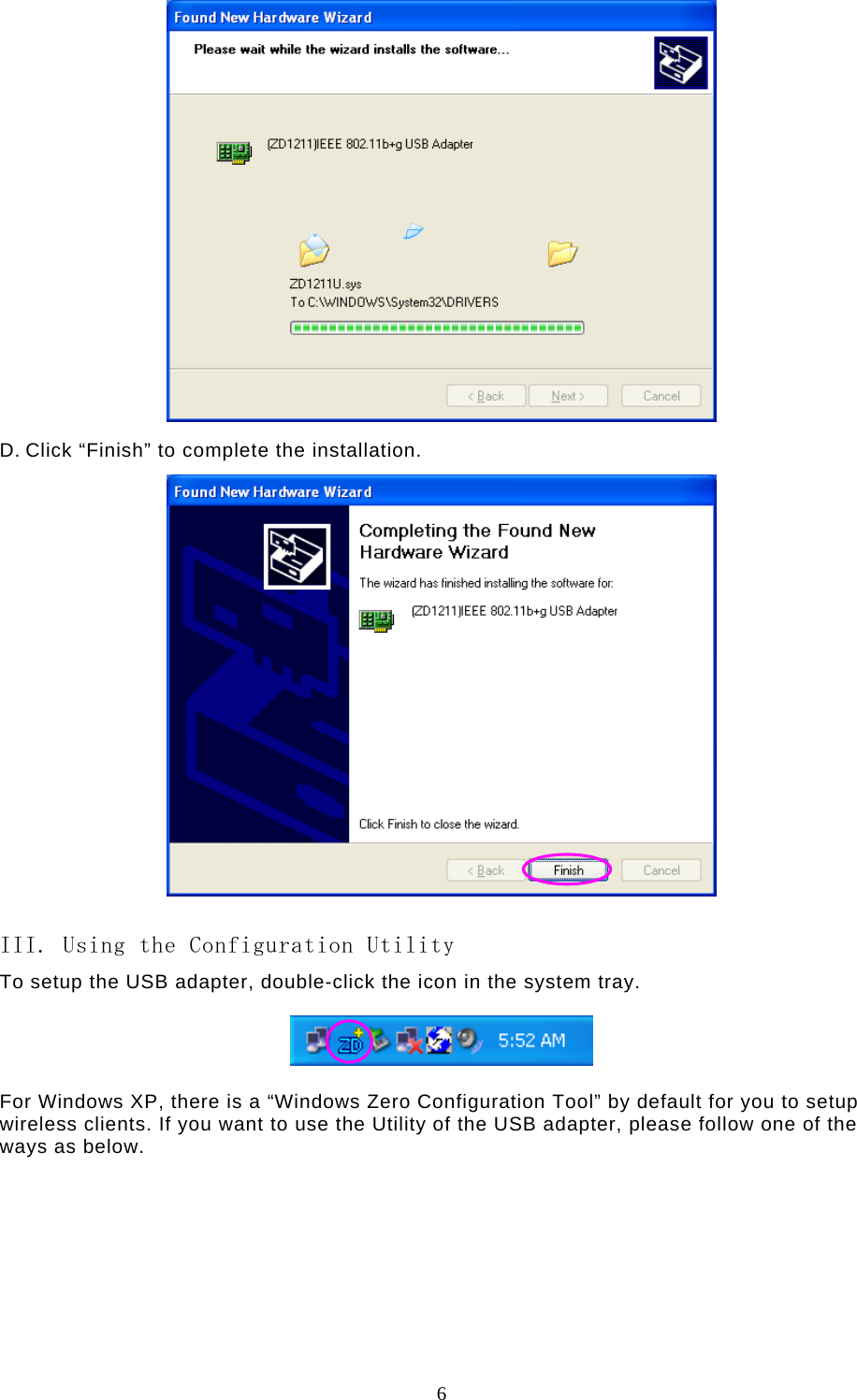  6   D. Click “Finish” to complete the installation.   III. Using the Configuration Utility To setup the USB adapter, double-click the icon in the system tray.    For Windows XP, there is a “Windows Zero Configuration Tool” by default for you to setup wireless clients. If you want to use the Utility of the USB adapter, please follow one of the ways as below.         