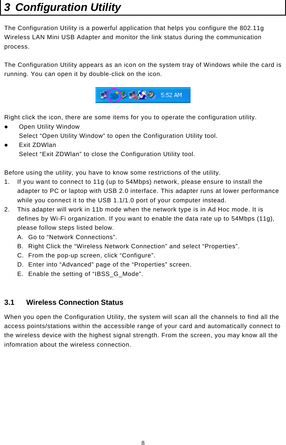  8 3 Configuration Utility The Configuration Utility is a powerful application that helps you configure the 802.11g Wireless LAN Mini USB Adapter and monitor the link status during the communication process.  The Configuration Utility appears as an icon on the system tray of Windows while the card is running. You can open it by double-click on the icon.    Right click the icon, there are some items for you to operate the configuration utility.   Open Utility Window Select “Open Utility Window” to open the Configuration Utility tool.   Exit ZDWlan Select “Exit ZDWlan” to close the Configuration Utility tool.  Before using the utility, you have to know some restrictions of the utility. 1.  If you want to connect to 11g (up to 54Mbps) network, please ensure to install the adapter to PC or laptop with USB 2.0 interface. This adapter runs at lower performance while you connect it to the USB 1.1/1.0 port of your computer instead. 2.  This adapter will work in 11b mode when the network type is in Ad Hoc mode. It is defines by Wi-Fi organization. If you want to enable the data rate up to 54Mbps (11g), please follow steps listed below. A.  Go to “Network Connections”. B.  Right Click the “Wireless Network Connection” and select “Properties”. C.  From the pop-up screen, click “Configure”. D.  Enter into “Advanced” page of the “Properties” screen. E.  Enable the setting of “IBSS_G_Mode”.  3.1  Wireless Connection Status When you open the Configuration Utility, the system will scan all the channels to find all the access points/stations within the accessible range of your card and automatically connect to the wireless device with the highest signal strength. From the screen, you may know all the infomration about the wireless connection.          