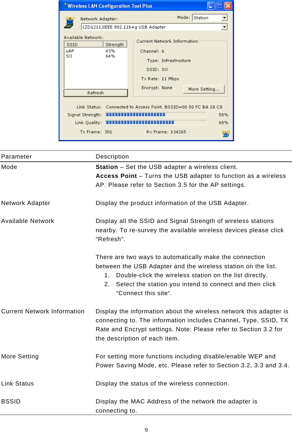  9    Parameter Description Mode  Station – Set the USB adapter a wireless client. Access Point – Turns the USB adapter to function as a wireless AP. Please refer to Section 3.5 for the AP settings.   Network Adapter  Display the product information of the USB Adapter.   Available Network  Display all the SSID and Signal Strength of wireless stations nearby. To re-survey the available wireless devices please click “Refresh”.  There are two ways to automatically make the connection between the USB Adapter and the wireless station on the list. 1.  Double-click the wireless station on the list directly. 2.  Select the station you intend to connect and then click “Connect this site“.   Current Network Information  Display the information about the wireless network this adapter is connecting to. The information includes Channel, Type, SSID, TX Rate and Encrypt settings. Note: Please refer to Section 3.2 for the description of each item.   More Setting  For setting more functions including disable/enable WEP and Power Saving Mode, etc. Please refer to Section 3.2, 3.3 and 3.4.  Link Status  Display the status of the wireless connection.   BSSID  Display the MAC Address of the network the adapter is connecting to. 