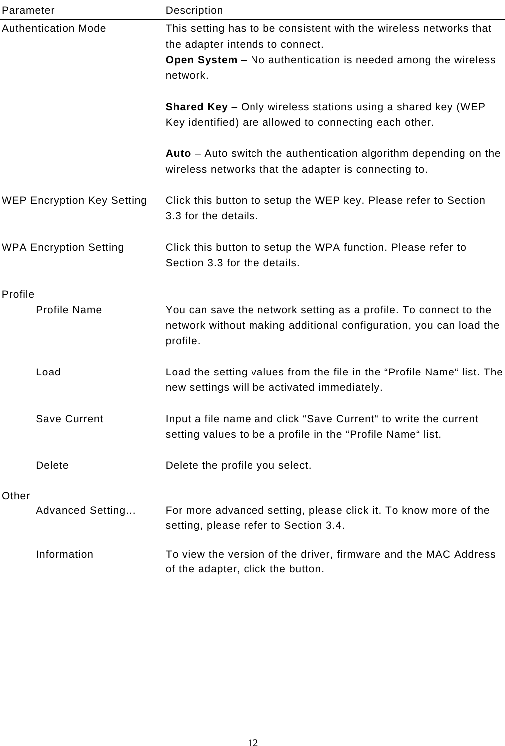  12  Parameter Description Authentication Mode  This setting has to be consistent with the wireless networks that the adapter intends to connect. Open System – No authentication is needed among the wireless network.  Shared Key – Only wireless stations using a shared key (WEP Key identified) are allowed to connecting each other.   Auto – Auto switch the authentication algorithm depending on the wireless networks that the adapter is connecting to.   WEP Encryption Key Setting  Click this button to setup the WEP key. Please refer to Section 3.3 for the details.   WPA Encryption Setting  Click this button to setup the WPA function. Please refer to Section 3.3 for the details.   Profile            Profile Name  You can save the network setting as a profile. To connect to the network without making additional configuration, you can load the profile.             Load  Load the setting values from the file in the “Profile Name“ list. The new settings will be activated immediately.             Save Current  Input a file name and click “Save Current“ to write the current setting values to be a profile in the “Profile Name“ list.             Delete  Delete the profile you select.   Other            Advanced Setting...  For more advanced setting, please click it. To know more of the setting, please refer to Section 3.4.             Information  To view the version of the driver, firmware and the MAC Address of the adapter, click the button.            