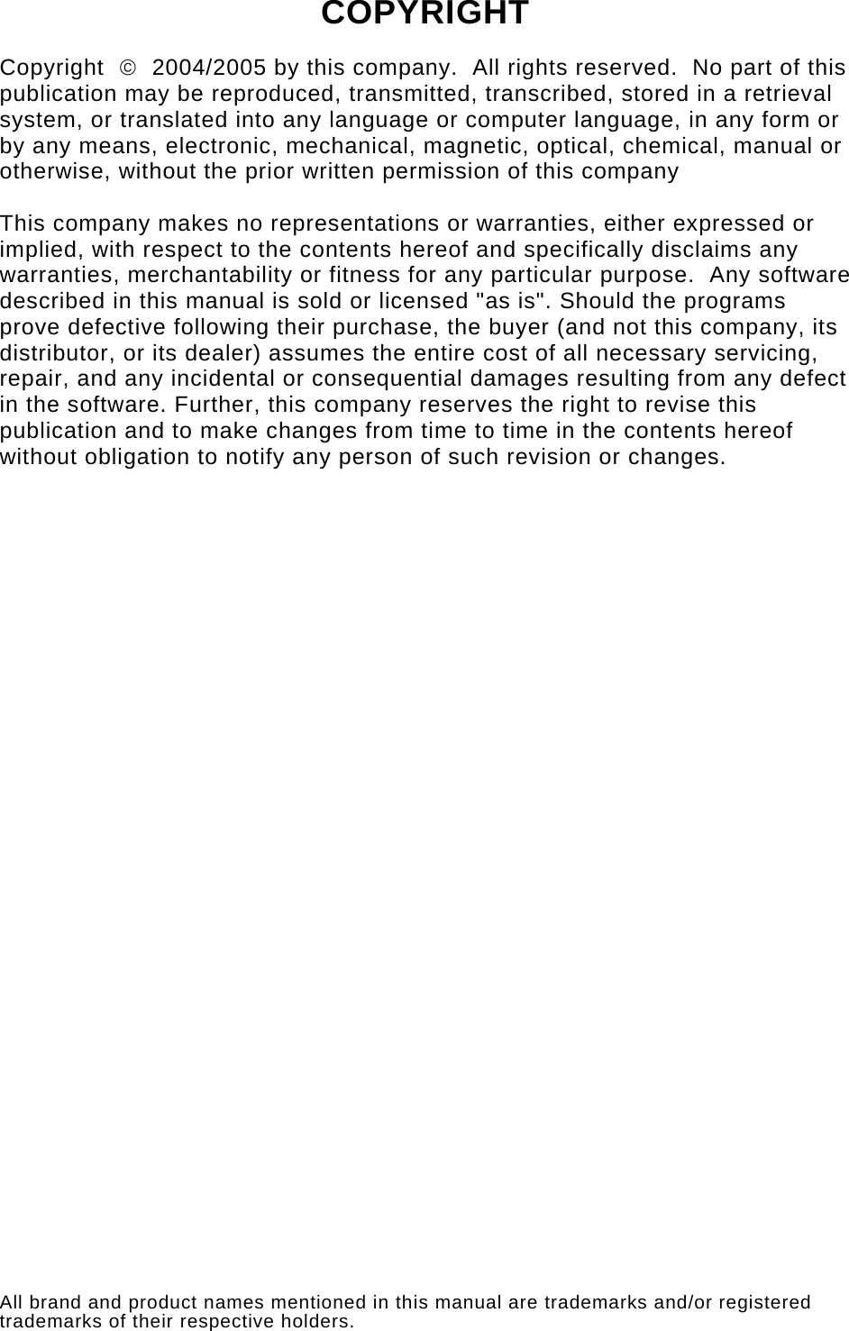   COPYRIGHT  Copyright  ©  2004/2005 by this company.  All rights reserved.  No part of this publication may be reproduced, transmitted, transcribed, stored in a retrieval system, or translated into any language or computer language, in any form or by any means, electronic, mechanical, magnetic, optical, chemical, manual or otherwise, without the prior written permission of this company  This company makes no representations or warranties, either expressed or implied, with respect to the contents hereof and specifically disclaims any warranties, merchantability or fitness for any particular purpose.  Any software described in this manual is sold or licensed &quot;as is&quot;. Should the programs prove defective following their purchase, the buyer (and not this company, its distributor, or its dealer) assumes the entire cost of all necessary servicing, repair, and any incidental or consequential damages resulting from any defect in the software. Further, this company reserves the right to revise this publication and to make changes from time to time in the contents hereof without obligation to notify any person of such revision or changes.                                 All brand and product names mentioned in this manual are trademarks and/or registered trademarks of their respective holders. 