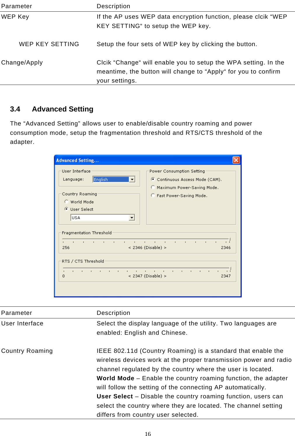  16  Parameter Description WEP Key  If the AP uses WEP data encryption function, please clcik “WEP KEY SETTING“ to setup the WEP key.            WEP KEY SETTING  Setup the four sets of WEP key by clicking the button.   Change/Apply  Clcik “Change“ will enable you to setup the WPA setting. In the meantime, the button will change to “Apply“ for you to confirm your settings.  3.4 Advanced Setting The “Advanced Setting” allows user to enable/disable country roaming and power consumption mode, setup the fragmentation threshold and RTS/CTS threshold of the adapter.    Parameter Description User Interface  Select the display language of the utility. Two languages are enabled: English and Chinese.   Country Roaming  IEEE 802.11d (Country Roaming) is a standard that enable the wireless devices work at the proper transmission power and radio channel regulated by the country where the user is located.  World Mode – Enable the country roaming function, the adapter will follow the setting of the connecting AP automatically. User Select – Disable the country roaming function, users can select the country where they are located. The channel setting differs from country user selected. 