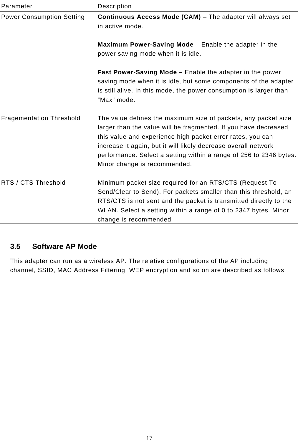  17  Parameter Description Power Consumption Setting  Continuous Access Mode (CAM) – The adapter will always set in active mode.  Maximum Power-Saving Mode – Enable the adapter in the power saving mode when it is idle.  Fast Power-Saving Mode – Enable the adapter in the power saving mode when it is idle, but some components of the adapter is still alive. In this mode, the power consumption is larger than “Max“ mode.   Fragementation Threshold  The value defines the maximum size of packets, any packet size larger than the value will be fragmented. If you have decreased this value and experience high packet error rates, you can increase it again, but it will likely decrease overall network performance. Select a setting within a range of 256 to 2346 bytes. Minor change is recommended.   RTS / CTS Threshold  Minimum packet size required for an RTS/CTS (Request To Send/Clear to Send). For packets smaller than this threshold, an RTS/CTS is not sent and the packet is transmitted directly to the WLAN. Select a setting within a range of 0 to 2347 bytes. Minor change is recommended  3.5 Software AP Mode This adapter can run as a wireless AP. The relative configurations of the AP including channel, SSID, MAC Address Filtering, WEP encryption and so on are described as follows.                 