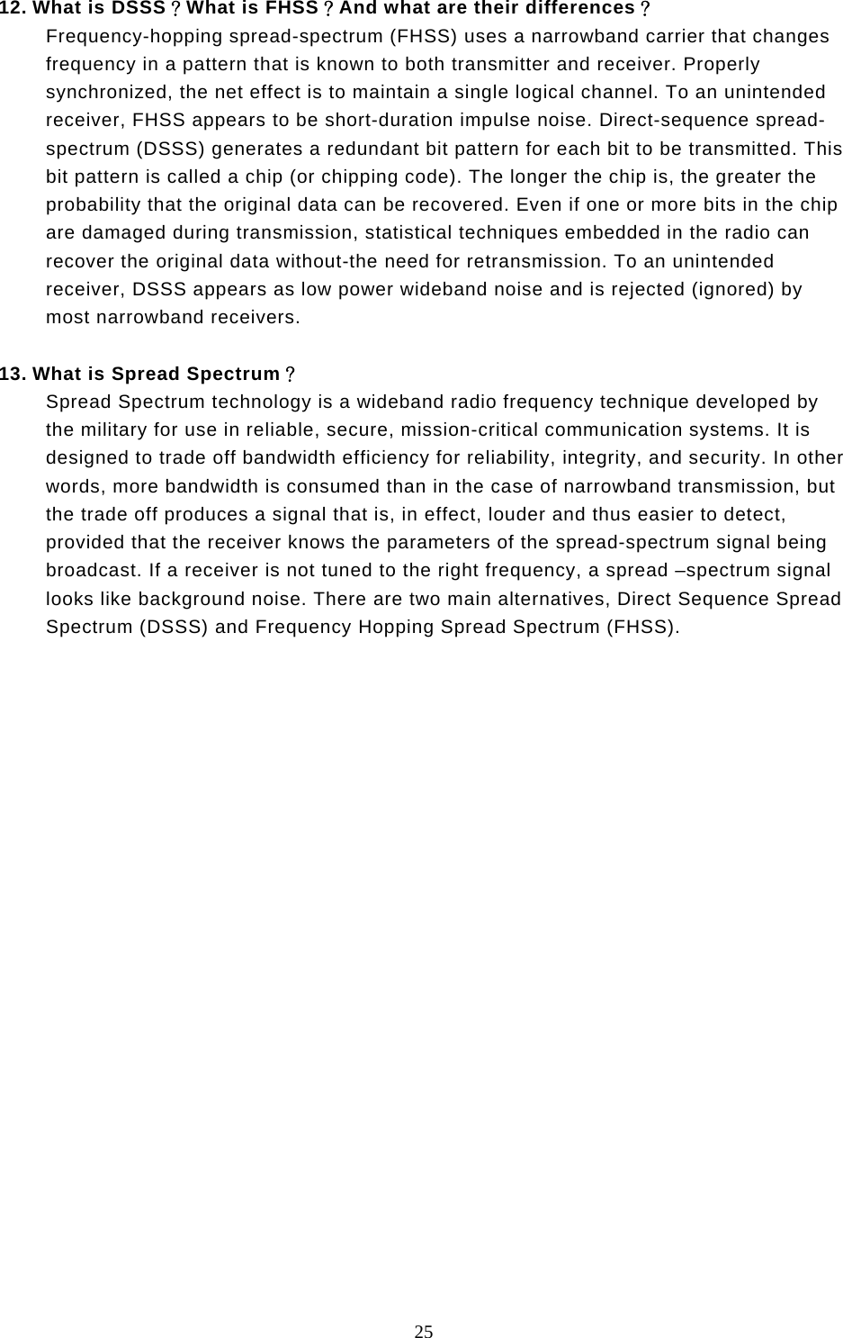  25  12. What is DSSS？What is FHSS？And what are their differences？ Frequency-hopping spread-spectrum (FHSS) uses a narrowband carrier that changes frequency in a pattern that is known to both transmitter and receiver. Properly synchronized, the net effect is to maintain a single logical channel. To an unintended receiver, FHSS appears to be short-duration impulse noise. Direct-sequence spread-spectrum (DSSS) generates a redundant bit pattern for each bit to be transmitted. This bit pattern is called a chip (or chipping code). The longer the chip is, the greater the probability that the original data can be recovered. Even if one or more bits in the chip are damaged during transmission, statistical techniques embedded in the radio can recover the original data without-the need for retransmission. To an unintended receiver, DSSS appears as low power wideband noise and is rejected (ignored) by most narrowband receivers.  13. What is Spread Spectrum？ Spread Spectrum technology is a wideband radio frequency technique developed by the military for use in reliable, secure, mission-critical communication systems. It is designed to trade off bandwidth efficiency for reliability, integrity, and security. In other words, more bandwidth is consumed than in the case of narrowband transmission, but the trade off produces a signal that is, in effect, louder and thus easier to detect, provided that the receiver knows the parameters of the spread-spectrum signal being broadcast. If a receiver is not tuned to the right frequency, a spread –spectrum signal looks like background noise. There are two main alternatives, Direct Sequence Spread Spectrum (DSSS) and Frequency Hopping Spread Spectrum (FHSS). 