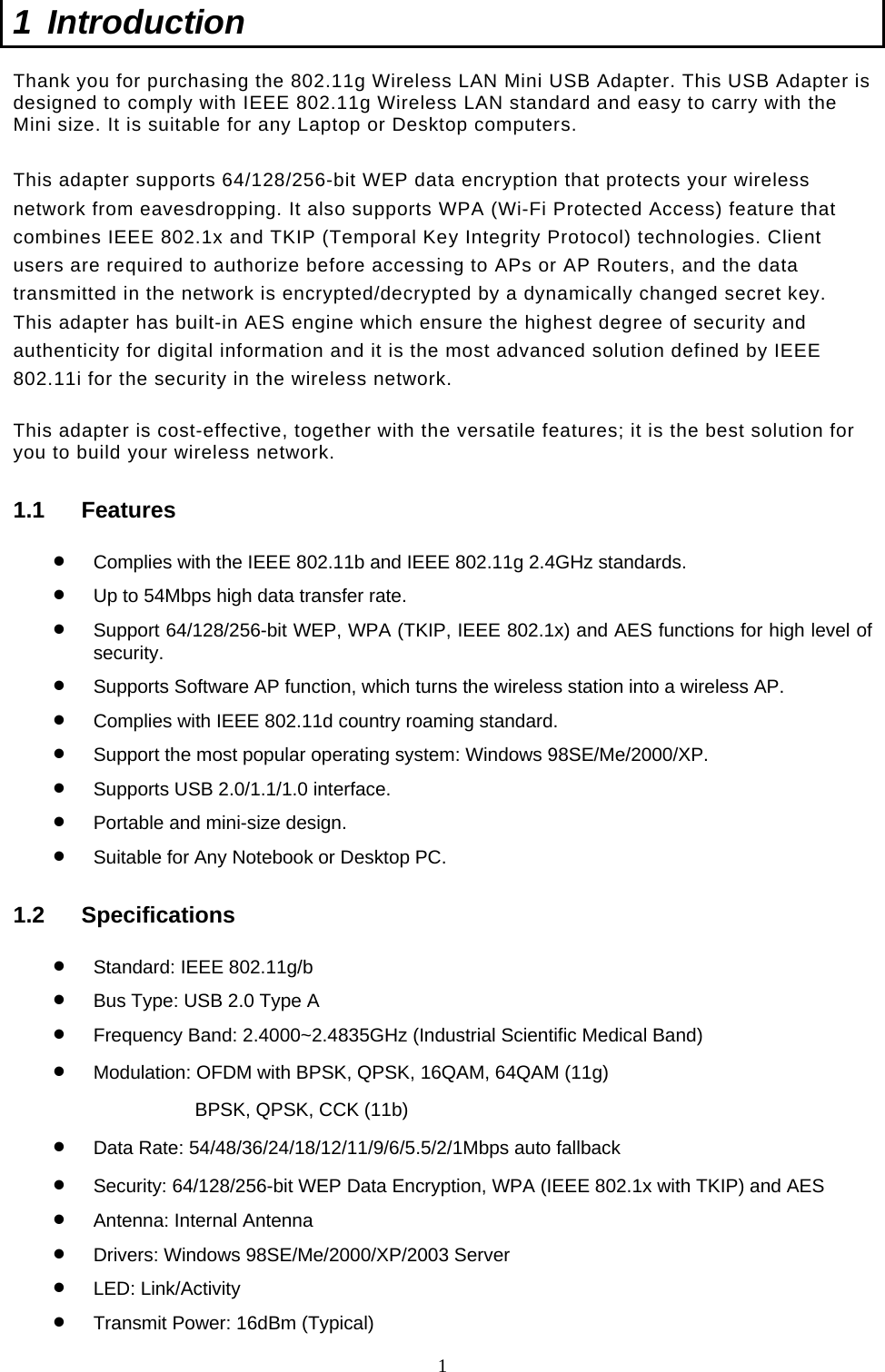  1 1 Introduction  Thank you for purchasing the 802.11g Wireless LAN Mini USB Adapter. This USB Adapter is designed to comply with IEEE 802.11g Wireless LAN standard and easy to carry with the Mini size. It is suitable for any Laptop or Desktop computers.   This adapter supports 64/128/256-bit WEP data encryption that protects your wireless network from eavesdropping. It also supports WPA (Wi-Fi Protected Access) feature that combines IEEE 802.1x and TKIP (Temporal Key Integrity Protocol) technologies. Client users are required to authorize before accessing to APs or AP Routers, and the data transmitted in the network is encrypted/decrypted by a dynamically changed secret key. This adapter has built-in AES engine which ensure the highest degree of security and authenticity for digital information and it is the most advanced solution defined by IEEE 802.11i for the security in the wireless network.  This adapter is cost-effective, together with the versatile features; it is the best solution for you to build your wireless network. 1.1 Features •  Complies with the IEEE 802.11b and IEEE 802.11g 2.4GHz standards. •  Up to 54Mbps high data transfer rate. •  Support 64/128/256-bit WEP, WPA (TKIP, IEEE 802.1x) and AES functions for high level of security. •  Supports Software AP function, which turns the wireless station into a wireless AP. •  Complies with IEEE 802.11d country roaming standard. •  Support the most popular operating system: Windows 98SE/Me/2000/XP. •  Supports USB 2.0/1.1/1.0 interface. •  Portable and mini-size design. •  Suitable for Any Notebook or Desktop PC. 1.2 Specifications •  Standard: IEEE 802.11g/b •  Bus Type: USB 2.0 Type A •  Frequency Band: 2.4000~2.4835GHz (Industrial Scientific Medical Band) •  Modulation: OFDM with BPSK, QPSK, 16QAM, 64QAM (11g) BPSK, QPSK, CCK (11b) •  Data Rate: 54/48/36/24/18/12/11/9/6/5.5/2/1Mbps auto fallback •  Security: 64/128/256-bit WEP Data Encryption, WPA (IEEE 802.1x with TKIP) and AES •  Antenna: Internal Antenna •  Drivers: Windows 98SE/Me/2000/XP/2003 Server •  LED: Link/Activity •  Transmit Power: 16dBm (Typical) 