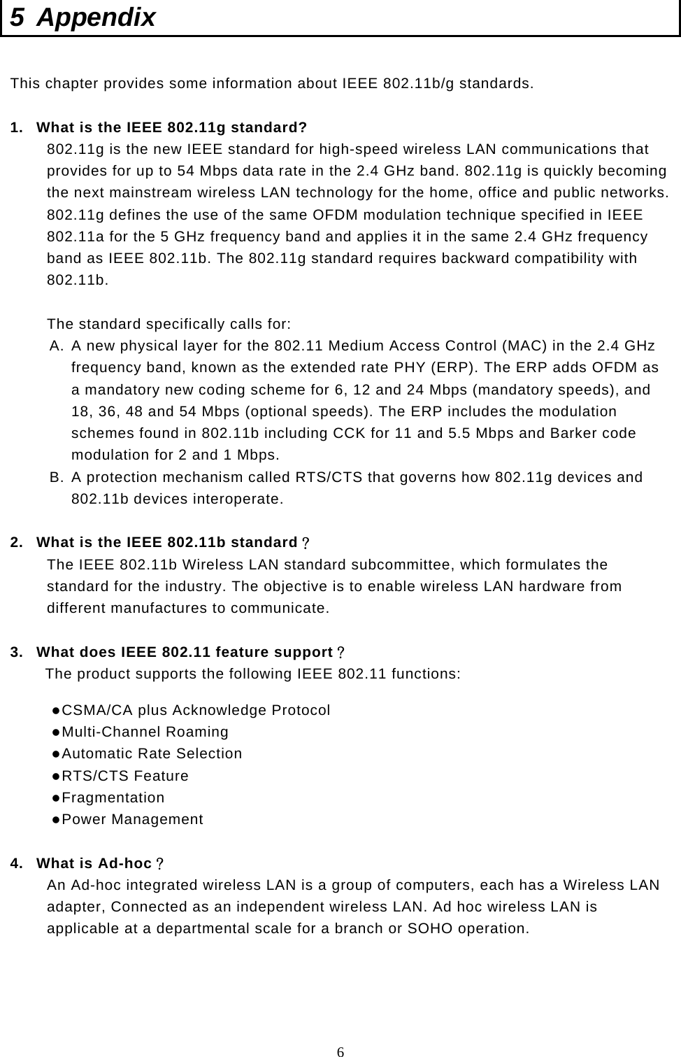  6 5 Appendix  This chapter provides some information about IEEE 802.11b/g standards.  1.  What is the IEEE 802.11g standard? 802.11g is the new IEEE standard for high-speed wireless LAN communications that provides for up to 54 Mbps data rate in the 2.4 GHz band. 802.11g is quickly becoming the next mainstream wireless LAN technology for the home, office and public networks.  802.11g defines the use of the same OFDM modulation technique specified in IEEE 802.11a for the 5 GHz frequency band and applies it in the same 2.4 GHz frequency band as IEEE 802.11b. The 802.11g standard requires backward compatibility with 802.11b.  The standard specifically calls for:  A. A new physical layer for the 802.11 Medium Access Control (MAC) in the 2.4 GHz frequency band, known as the extended rate PHY (ERP). The ERP adds OFDM as a mandatory new coding scheme for 6, 12 and 24 Mbps (mandatory speeds), and 18, 36, 48 and 54 Mbps (optional speeds). The ERP includes the modulation schemes found in 802.11b including CCK for 11 and 5.5 Mbps and Barker code modulation for 2 and 1 Mbps. B. A protection mechanism called RTS/CTS that governs how 802.11g devices and 802.11b devices interoperate.  2.  What is the IEEE 802.11b standard？ The IEEE 802.11b Wireless LAN standard subcommittee, which formulates the standard for the industry. The objective is to enable wireless LAN hardware from different manufactures to communicate.  3.  What does IEEE 802.11 feature support？ The product supports the following IEEE 802.11 functions:  CSMA/CA plus Acknowledge Protocol  Multi-Channel Roaming  Automatic Rate Selection  RTS/CTS Feature  Fragmentation  Power Management  4.  What is Ad-hoc？ An Ad-hoc integrated wireless LAN is a group of computers, each has a Wireless LAN adapter, Connected as an independent wireless LAN. Ad hoc wireless LAN is applicable at a departmental scale for a branch or SOHO operation.     