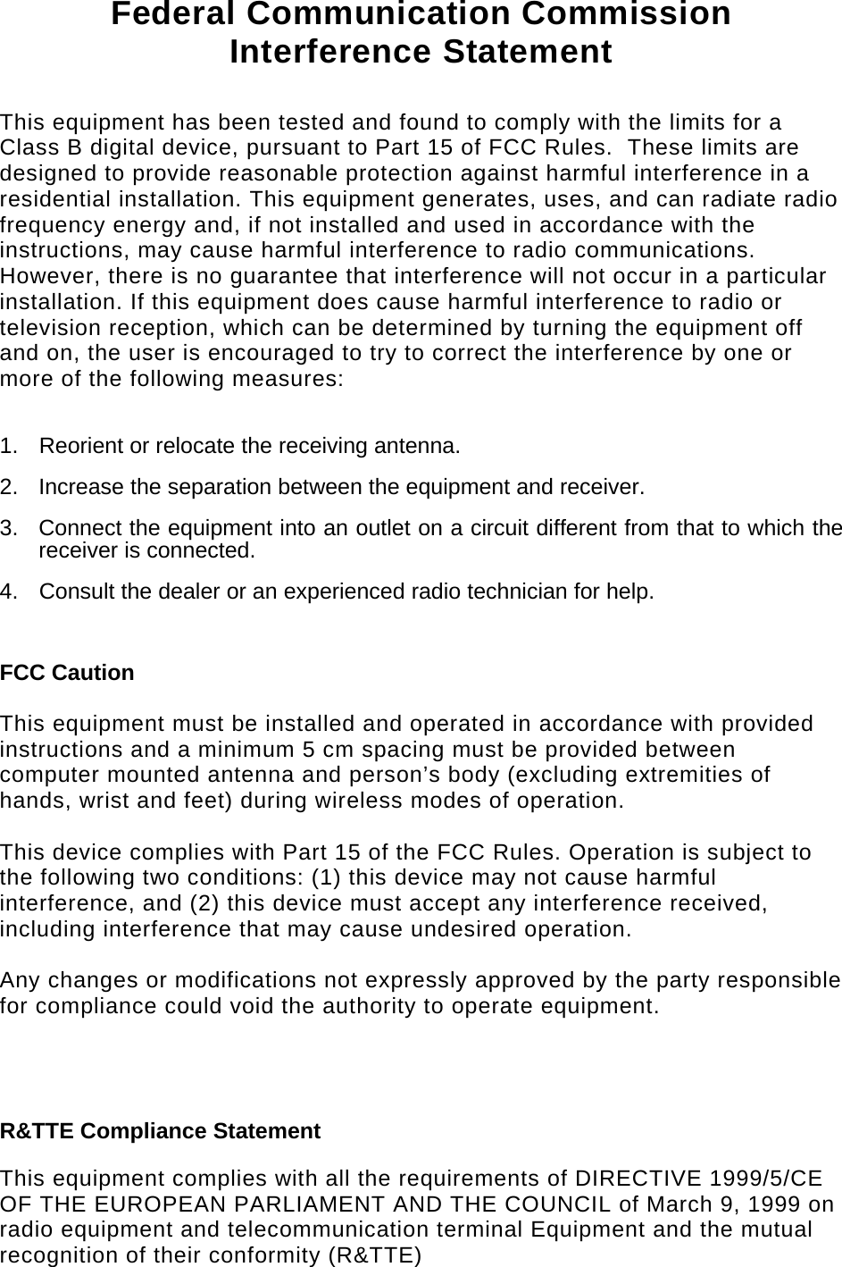   Federal Communication Commission Interference Statement  This equipment has been tested and found to comply with the limits for a Class B digital device, pursuant to Part 15 of FCC Rules.  These limits are designed to provide reasonable protection against harmful interference in a residential installation. This equipment generates, uses, and can radiate radio frequency energy and, if not installed and used in accordance with the instructions, may cause harmful interference to radio communications.  However, there is no guarantee that interference will not occur in a particular installation. If this equipment does cause harmful interference to radio or television reception, which can be determined by turning the equipment off and on, the user is encouraged to try to correct the interference by one or more of the following measures:    1.  Reorient or relocate the receiving antenna. 2.  Increase the separation between the equipment and receiver. 3.  Connect the equipment into an outlet on a circuit different from that to which the receiver is connected. 4.  Consult the dealer or an experienced radio technician for help.  FCC Caution  This equipment must be installed and operated in accordance with provided instructions and a minimum 5 cm spacing must be provided between computer mounted antenna and person’s body (excluding extremities of hands, wrist and feet) during wireless modes of operation.  This device complies with Part 15 of the FCC Rules. Operation is subject to the following two conditions: (1) this device may not cause harmful interference, and (2) this device must accept any interference received, including interference that may cause undesired operation.   Any changes or modifications not expressly approved by the party responsible for compliance could void the authority to operate equipment.    R&amp;TTE Compliance Statement  This equipment complies with all the requirements of DIRECTIVE 1999/5/CE OF THE EUROPEAN PARLIAMENT AND THE COUNCIL of March 9, 1999 on radio equipment and telecommunication terminal Equipment and the mutual recognition of their conformity (R&amp;TTE) 