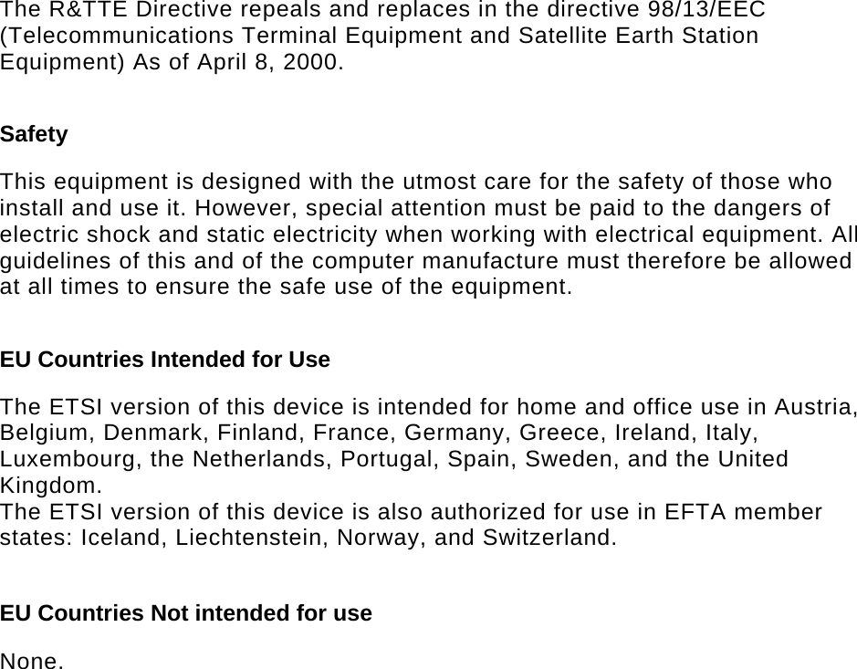   The R&amp;TTE Directive repeals and replaces in the directive 98/13/EEC (Telecommunications Terminal Equipment and Satellite Earth Station Equipment) As of April 8, 2000.  Safety  This equipment is designed with the utmost care for the safety of those who install and use it. However, special attention must be paid to the dangers of electric shock and static electricity when working with electrical equipment. All guidelines of this and of the computer manufacture must therefore be allowed at all times to ensure the safe use of the equipment.  EU Countries Intended for Use   The ETSI version of this device is intended for home and office use in Austria, Belgium, Denmark, Finland, France, Germany, Greece, Ireland, Italy, Luxembourg, the Netherlands, Portugal, Spain, Sweden, and the United Kingdom. The ETSI version of this device is also authorized for use in EFTA member states: Iceland, Liechtenstein, Norway, and Switzerland.  EU Countries Not intended for use   None.  