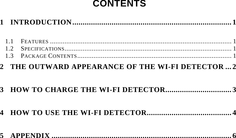    CONTENTS  1 INTRODUCTION.............................................................................1 1.1 FEATURES .................................................................................................... 1 1.2 SPECIFICATIONS............................................................................................ 1 1.3 PACKAGE CONTENTS..................................................................................... 1 2 THE OUTWARD APPEARANCE OF THE WI-FI DETECTOR ...2 3 HOW TO CHARGE THE WI-FI DETECTOR................................3 4 HOW TO USE THE WI-FI DETECTOR.........................................4 5 APPENDIX .......................................................................................6      