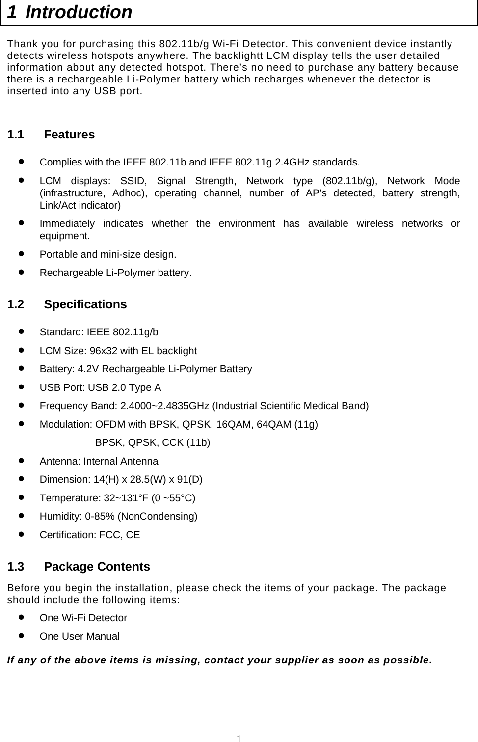  1 1 Introduction  Thank you for purchasing this 802.11b/g Wi-Fi Detector. This convenient device instantly detects wireless hotspots anywhere. The backlightt LCM display tells the user detailed information about any detected hotspot. There’s no need to purchase any battery because there is a rechargeable Li-Polymer battery which recharges whenever the detector is inserted into any USB port.   1.1 Features •  Complies with the IEEE 802.11b and IEEE 802.11g 2.4GHz standards. •  LCM displays: SSID, Signal Strength, Network type (802.11b/g), Network Mode (infrastructure, Adhoc), operating channel, number of AP’s detected, battery strength, Link/Act indicator) •  Immediately indicates whether the environment has available wireless networks or equipment. •  Portable and mini-size design. •  Rechargeable Li-Polymer battery. 1.2 Specifications •  Standard: IEEE 802.11g/b •  LCM Size: 96x32 with EL backlight •  Battery: 4.2V Rechargeable Li-Polymer Battery •  USB Port: USB 2.0 Type A •  Frequency Band: 2.4000~2.4835GHz (Industrial Scientific Medical Band) •  Modulation: OFDM with BPSK, QPSK, 16QAM, 64QAM (11g) BPSK, QPSK, CCK (11b) •  Antenna: Internal Antenna •  Dimension: 14(H) x 28.5(W) x 91(D) •  Temperature: 32~131°F (0 ~55°C) •  Humidity: 0-85% (NonCondensing) •  Certification: FCC, CE 1.3 Package Contents Before you begin the installation, please check the items of your package. The package should include the following items: •  One Wi-Fi Detector •  One User Manual  If any of the above items is missing, contact your supplier as soon as possible.     