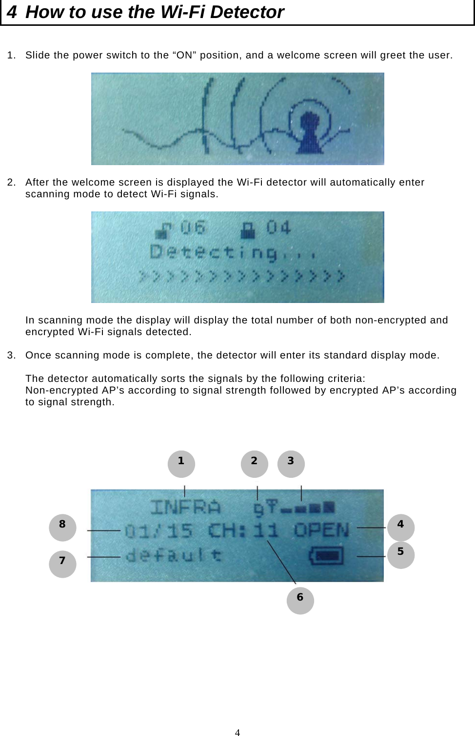  4 4  How to use the Wi-Fi Detector  1.  Slide the power switch to the “ON” position, and a welcome screen will greet the user.     2.  After the welcome screen is displayed the Wi-Fi detector will automatically enter scanning mode to detect Wi-Fi signals.     In scanning mode the display will display the total number of both non-encrypted and encrypted Wi-Fi signals detected.  3.  Once scanning mode is complete, the detector will enter its standard display mode.  The detector automatically sorts the signals by the following criteria:  Non-encrypted AP’s according to signal strength followed by encrypted AP’s according to signal strength.                  1 2 3 4 5 6 8 7 