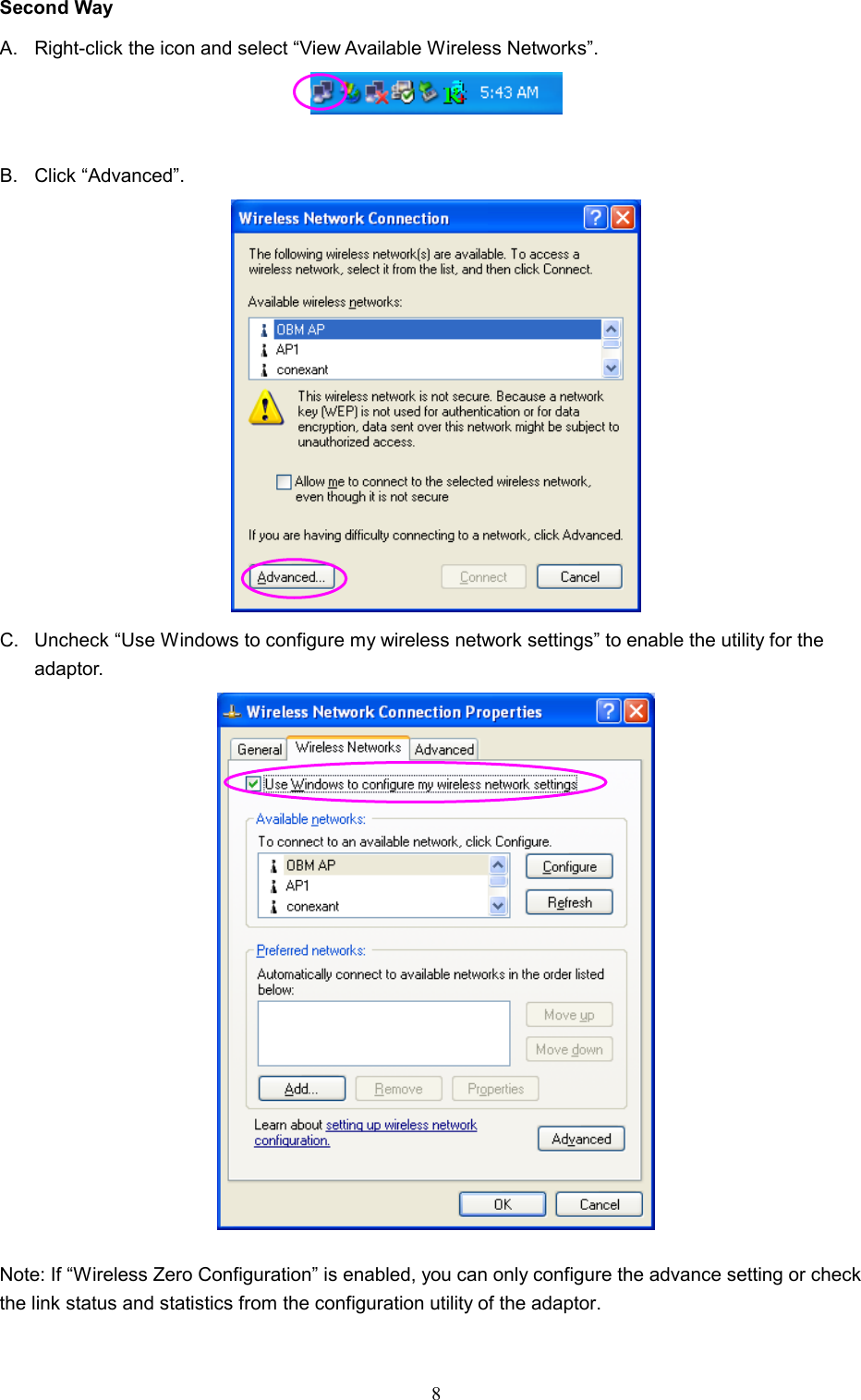  8 Second Way A.  Right-click the icon and select “View Available Wireless Networks”.   B. Click “Advanced”.  C.  Uncheck “Use Windows to configure my wireless network settings” to enable the utility for the adaptor.   Note: If “Wireless Zero Configuration” is enabled, you can only configure the advance setting or check the link status and statistics from the configuration utility of the adaptor.  