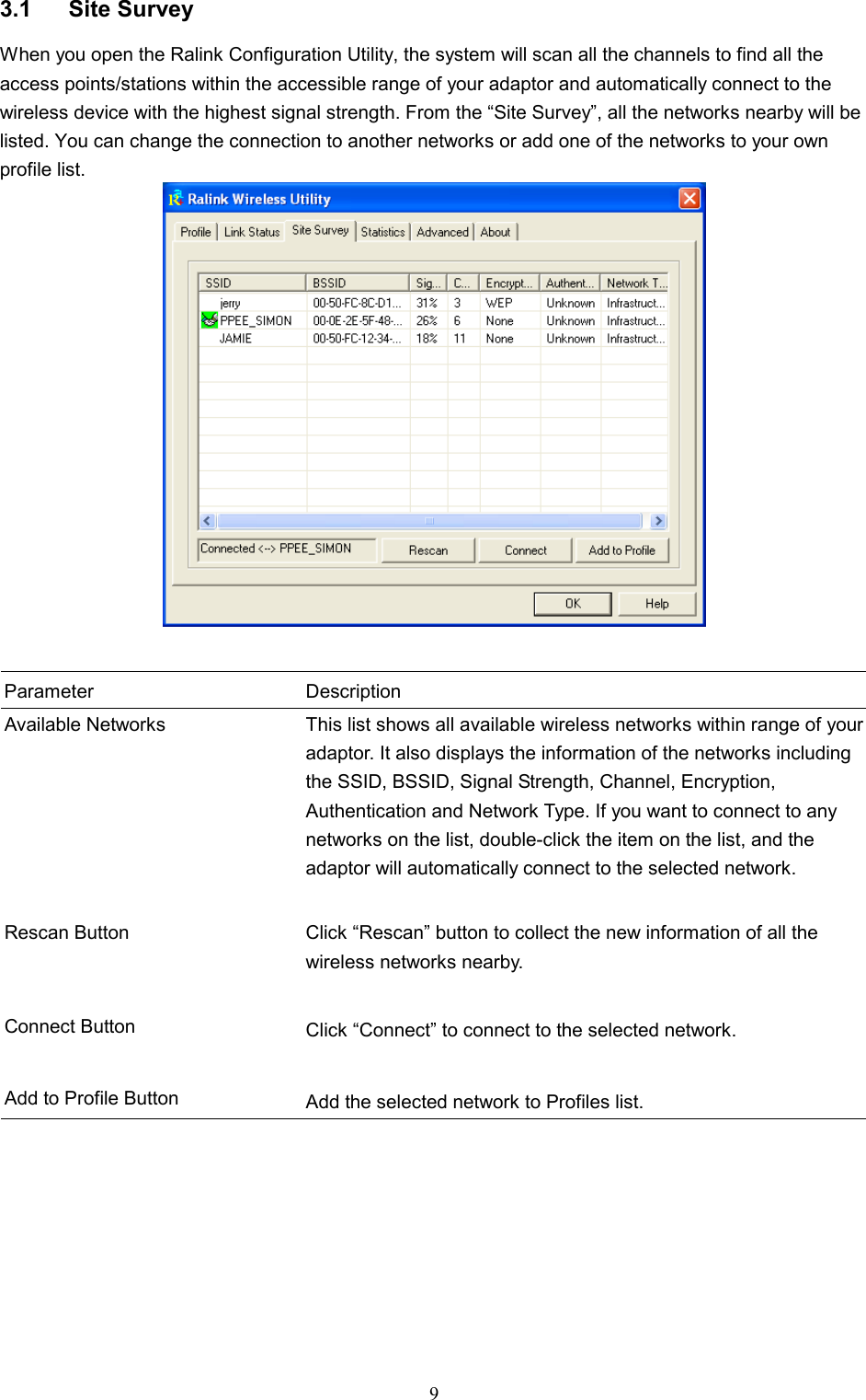  9 3.1 Site Survey When you open the Ralink Configuration Utility, the system will scan all the channels to find all the access points/stations within the accessible range of your adaptor and automatically connect to the wireless device with the highest signal strength. From the “Site Survey”, all the networks nearby will be listed. You can change the connection to another networks or add one of the networks to your own profile list.    Parameter Description Available Networks  This list shows all available wireless networks within range of your adaptor. It also displays the information of the networks including the SSID, BSSID, Signal Strength, Channel, Encryption, Authentication and Network Type. If you want to connect to any networks on the list, double-click the item on the list, and the adaptor will automatically connect to the selected network.   Rescan Button  Click “Rescan” button to collect the new information of all the wireless networks nearby.   Connect Button  Click “Connect” to connect to the selected network.   Add to Profile Button  Add the selected network to Profiles list.  