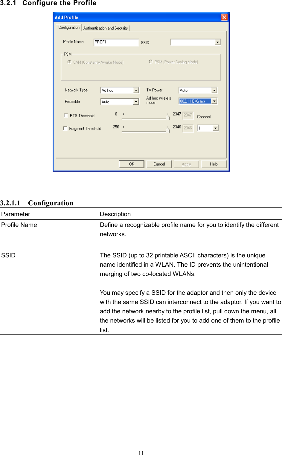  11 3.2.1  Configure the Profile     3.2.1.1  Configuration Parameter Description Profile Name  Define a recognizable profile name for you to identify the different networks.   SSID  The SSID (up to 32 printable ASCII characters) is the unique name identified in a WLAN. The ID prevents the unintentional merging of two co-located WLANs.    You may specify a SSID for the adaptor and then only the device with the same SSID can interconnect to the adaptor. If you want to add the network nearby to the profile list, pull down the menu, all the networks will be listed for you to add one of them to the profile list.             