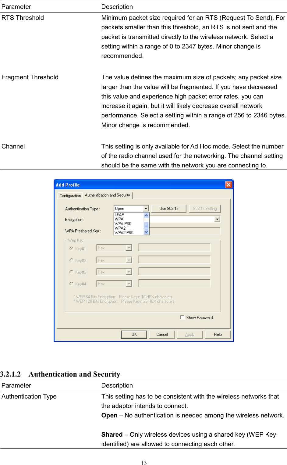  13 Parameter Description RTS Threshold  Minimum packet size required for an RTS (Request To Send). Forpackets smaller than this threshold, an RTS is not sent and the packet is transmitted directly to the wireless network. Select a setting within a range of 0 to 2347 bytes. Minor change is recommended.   Fragment Threshold  The value defines the maximum size of packets; any packet size larger than the value will be fragmented. If you have decreased this value and experience high packet error rates, you can increase it again, but it will likely decrease overall network performance. Select a setting within a range of 256 to 2346 bytes. Minor change is recommended.   Channel  This setting is only available for Ad Hoc mode. Select the number of the radio channel used for the networking. The channel setting should be the same with the network you are connecting to.      3.2.1.2  Authentication and Security Parameter Description Authentication Type  This setting has to be consistent with the wireless networks that the adaptor intends to connect. Open – No authentication is needed among the wireless network. Shared – Only wireless devices using a shared key (WEP Key identified) are allowed to connecting each other.   