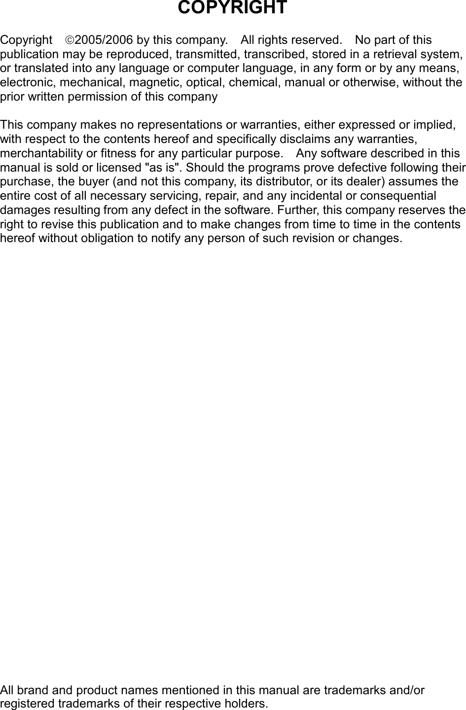  COPYRIGHT  Copyright  2005/2006 by this company.    All rights reserved.    No part of this publication may be reproduced, transmitted, transcribed, stored in a retrieval system, or translated into any language or computer language, in any form or by any means, electronic, mechanical, magnetic, optical, chemical, manual or otherwise, without the prior written permission of this company  This company makes no representations or warranties, either expressed or implied, with respect to the contents hereof and specifically disclaims any warranties, merchantability or fitness for any particular purpose.  Any software described in this manual is sold or licensed &quot;as is&quot;. Should the programs prove defective following their purchase, the buyer (and not this company, its distributor, or its dealer) assumes the entire cost of all necessary servicing, repair, and any incidental or consequential damages resulting from any defect in the software. Further, this company reserves the right to revise this publication and to make changes from time to time in the contents hereof without obligation to notify any person of such revision or changes.                                All brand and product names mentioned in this manual are trademarks and/or registered trademarks of their respective holders.  